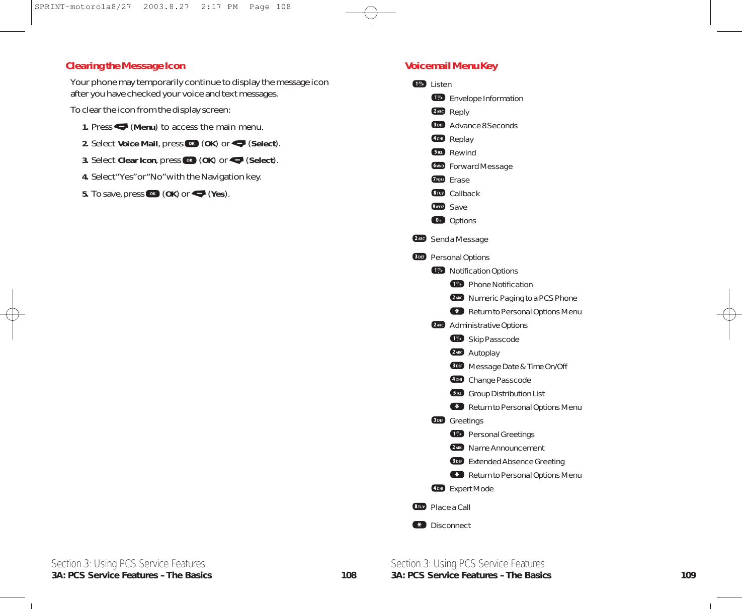 Voicemail Menu KeyListenEnvelope InformationReplyAdvance 8 SecondsReplayRewindForward MessageEraseCallbackSaveOptionsSend a MessagePersonal OptionsNotification OptionsPhone NotificationNumeric Paging to a PCS PhoneReturn to Personal Options MenuAdministrative OptionsSkip PasscodeAutoplayMessage Date &amp; Time On/OffChange PasscodeGroup Distribution ListReturn to Personal Options MenuGreetingsPersonal GreetingsName AnnouncementExtended Absence GreetingReturn to Personal Options MenuExpert ModePlace a CallDisconnectSection 3: Using PCS Service Features3A: PCS Service Features – The Basics 109Clearing the Message IconYour phone may temporarily continue to display the message iconafter you have checked your voice and text messages.To clear the icon from the display screen:1. Press (Menu) to access the main menu.2. Select Voice Mail,press (OK) or (Select).3. Select Clear Icon,press (OK) or (Select).4. Select “Yes”or “No”with the Navigation key.5. To save,press (OK) or (Yes).Section 3: Using PCS Service Features3A: PCS Service Features – The Basics 108SPRINT-motorola8/27  2003.8.27  2:17 PM  Page 108