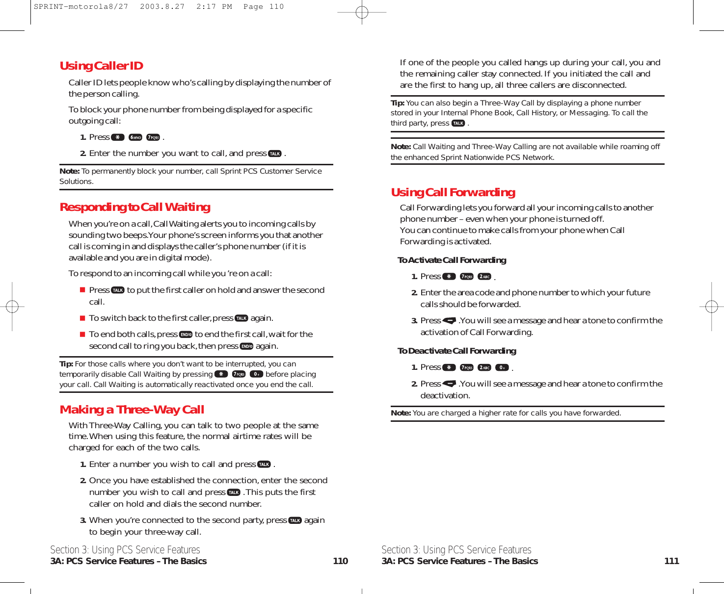 If one of the people you called hangs up during your call,you andthe remaining caller stay connected.If you initiated the call andare the first to hang up,all three callers are disconnected.Tip: You can also begin a Three-Way Call by displaying a phone numberstored in your Internal Phone Book, Call History, or Messaging. To call thethird party, press .Note: Call Waiting and Three-Way Calling are not available while roaming offthe enhanced Sprint Nationwide PCS Network.Using Call ForwardingCall Forwarding lets you forward all your incoming calls to anotherphone number – even when your phone is turned off.You can continue to make calls from your phone when CallForwarding is activated.To Activate Call Forwarding1. Press .2. Enter the area code and phone number to which your futurecalls should be forwarded.3. Press .You will see a message and hear a tone to confirm theactivation of Call Forwarding.To Deactivate Call Forwarding1. Press .2. Press .You will see a message and hear a tone to confirm thedeactivation.Note: You are charged a higher rate for calls you have forwarded.Section 3: Using PCS Service Features3A: PCS Service Features – The Basics 111Section 3: Using PCS Service Features3A: PCS Service Features – The Basics 110Using Caller IDCaller ID lets people know who’s calling by displaying the number ofthe person calling.To block your phone number from being displayed for a specific outgoing call:1. Press .2. Enter the number you want to call,and press .Note: To permanently block your number, call Sprint PCS Customer ServiceSolutions.Responding to Call WaitingWhen you’re on a call,Call Waiting alerts you to incoming calls bysounding two beeps.Your phone’s screen informs you that anothercall is coming in and displays the caller’s phone number (if it isavailable and you are in digital mode).To respond to an incoming call while you ’re on a call:Press to put the first caller on hold and answer the secondcall.To switch back to the first caller,press again.To end both calls,press to end the first call,wait for thesecond call to ring you back,then press again.Tip: For those calls where you don’t want to be interrupted, you cantemporarily disable Call Waiting by pressing before placingyour call. Call Waiting is automatically reactivated once you end the call.Making a Three-Way CallWith Three-Way Calling,you can talk to two people at the sametime.When using this feature,the normal airtime rates will becharged for each of the two calls.1. Enter a number you wish to call and press .2. Once you have established the connection,enter the secondnumber you wish to call and press .This puts the firstcaller on hold and dials the second number.3. When you’re connected to the second party,press againto begin your three-way call.SPRINT-motorola8/27  2003.8.27  2:17 PM  Page 110