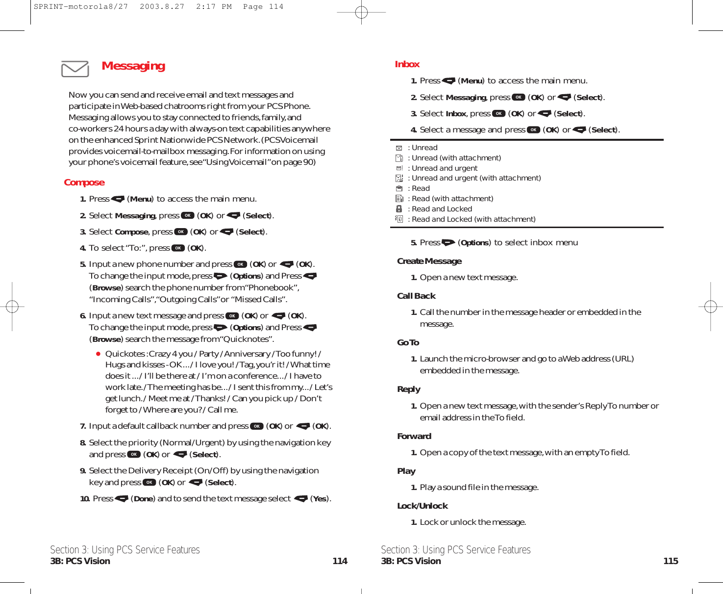 Section 3: Using PCS Service Features3B: PCS Vision 115MessagingNow you can send and receive email and text messages andparticipate in Web-based chatrooms right from your PCS Phone.Messaging allows you to stay connected to friends,family,and co-workers 24 hours a day with always-on text capabilities anywhereon the enhanced Sprint Nationwide PCS Network.(PCS Voicemailprovides voicemail-to-mailbox messaging.For information on usingyour phone’s voicemail feature,see “Using Voicemail”on page 90)Compose1. Press (Menu) to access the main menu.2. Select Messaging,press (OK) or (Select).3. Select Compose,press (OK) or (Select).4. To select “To:”,press (OK).5. Input a new phone number and press (OK) or  (OK).To change the input mode,press (Options) and Press(Browse) search the phone number from “Phonebook”,“Incoming Calls”,“Outgoing Calls”or  “Missed Calls”.6. Input a new text message and press (OK) or  (OK).To change the input mode,press (Options) and Press(Browse) search the message from “Quicknotes”.Quickotes :Crazy 4 you / Party / Anniversary / Too funny! /Hugs and kisses - OK.../ I love you! / Tag,you’r it! / What timedoes it .../ I’ll be there at / I’m on a conference.../ I have towork late./ The meeting has be.../ I sent this from my.../ Let’sget lunch./ Meet me at / Thanks! / Can you pick up / Don’tforget to / Where are you? / Call me.7. Input a default callback number and press (OK) or  (OK).8. Select the priority (Normal/Urgent) by using the navigation keyand press (OK) or  (Select).9. Select the Delivery Receipt (On/Off) by using the navigationkey and press (OK) or  (Select).10. Press (Done) and to send the text message select  (Yes).Section 3: Using PCS Service Features3B: PCS Vision 114Inbox1. Press (Menu) to access the main menu.2. Select Messaging,press (OK) or (Select).3. Select Inbox,press (OK) or (Select).4. Select a message and press (OK) or (Select).: Unread: Unread (with attachment): Unread and urgent: Unread and urgent (with attachment): Read: Read (with attachment): Read and Locked: Read and Locked (with attachment)5. Press (Options) to select inbox menuCreate Message1.Open a new text message.Call Back1.Call the number in the message header or embedded in themessage.Go To1.Launch the micro-browser and go to a Web address (URL)embedded in the message.Reply1.Open a new text message,with the sender’s Reply To number oremail address in the To field.Forward1.Open a copy of the text message,with an empty To field.Play1.Play a sound file in the message.Lock/Unlock1.Lock or unlock the message.SPRINT-motorola8/27  2003.8.27  2:17 PM  Page 114