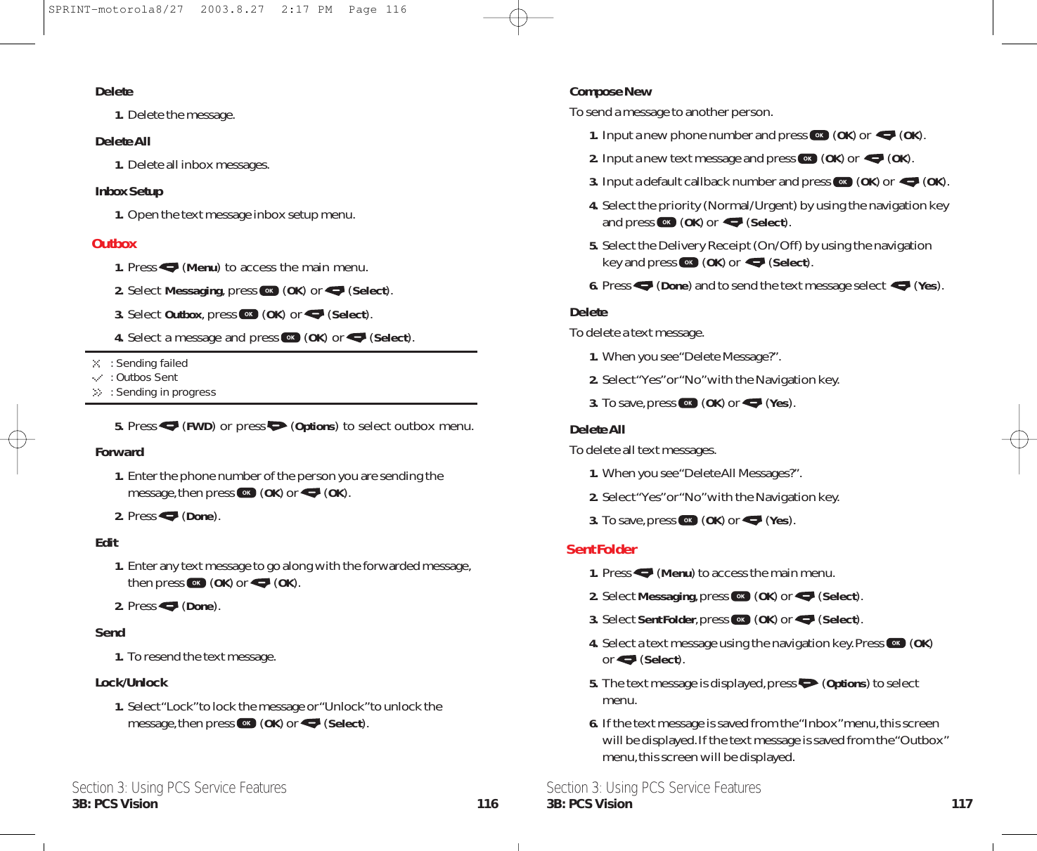 Compose NewTo send a message to another person.1. Input a new phone number and press (OK) or  (OK).2. Input a new text message and press (OK) or  (OK).3. Input a default callback number and press (OK) or  (OK).4. Select the priority (Normal/Urgent) by using the navigation keyand press (OK) or  (Select).5. Select the Delivery Receipt (On/Off) by using the navigationkey and press (OK) or  (Select).6. Press (Done) and to send the text message select  (Yes).DeleteTo delete a text message.1.When you see “Delete Message?”.2. Select “Yes”or “No”with the Navigation key.3. To save,press (OK) or (Yes).Delete AllTo delete all text messages.1.When you see “Delete All Messages?”.2. Select “Yes”or “No”with the Navigation key.3. To save,press (OK) or (Yes).Sent Folder1. Press (Menu) to access the main menu.2. Select Messaging,press (OK) or (Select).3. Select Sent Folder,press (OK) or (Select).4. Select a text message using the navigation key.Press (OK)or (Select).5. The text message is displayed,press (Options) to selectmenu.6. If the text message is saved from the “Inbox”menu,this screenwill be displayed.If the text message is saved from the “Outbox”menu,this screen will be displayed.Section 3: Using PCS Service Features3B: PCS Vision 117Delete1.Delete the message.Delete All1.Delete all inbox messages.Inbox Setup1.Open the text message inbox setup menu.Outbox1. Press (Menu) to access the main menu.2. Select Messaging,press (OK) or (Select).3. Select Outbox,press (OK) or (Select).4. Select a message and press (OK) or (Select).: Sending failed: Outbos Sent: Sending in progress5. Press (FWD) or press (Options) to select outbox menu.Forward1.Enter the phone number of the person you are sending themessage,then press(OK) or (OK).2.Press(Done).Edit1.Enter any text message to go along with the forwarded message,then press(OK) or (OK).2.Press(Done).Send1.To resend the text message.Lock/Unlock1.Select “Lock”to lock the message or “Unlock”to unlock themessage,then press(OK) or (Select).Section 3: Using PCS Service Features3B: PCS Vision 116SPRINT-motorola8/27  2003.8.27  2:17 PM  Page 116