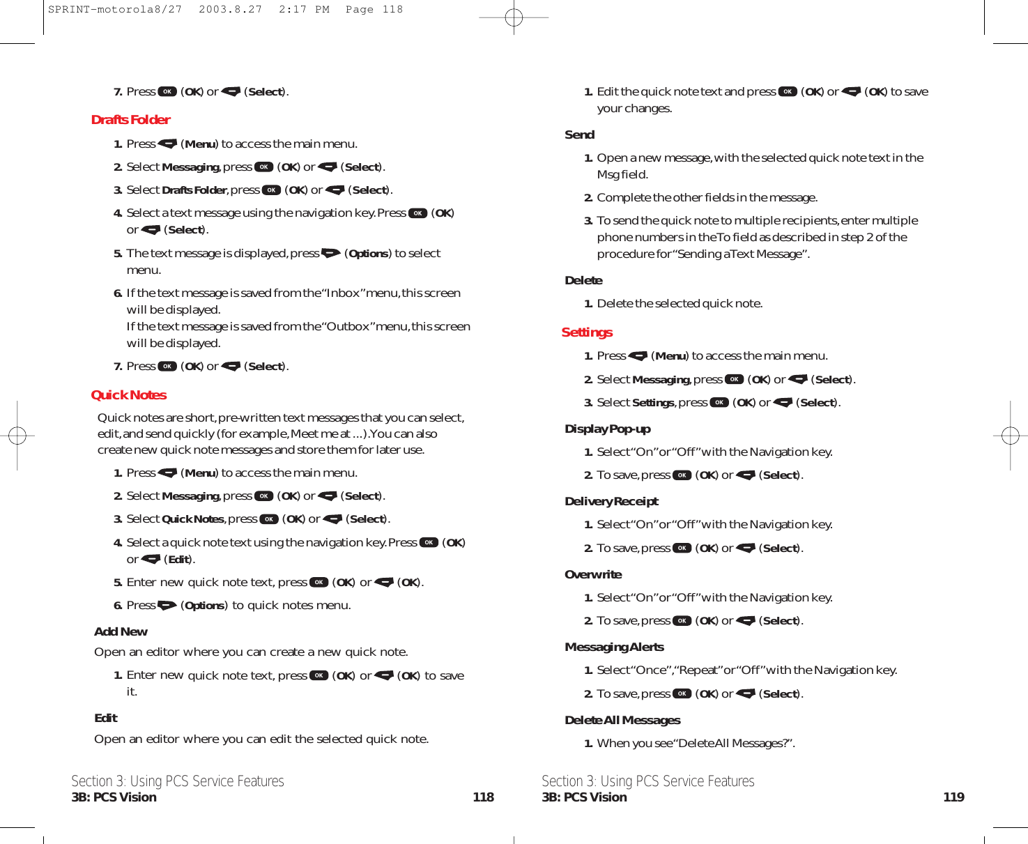 1.Edit the quick note text and press (OK) or (OK) to saveyour changes.Send1.Open a new message,with the selected quick note text in theMsg field.2.Complete the other fields in the message.3.To send the quick note to multiple recipients,enter multiplephone numbers in the To field as described in step 2 of theprocedure for “Sending a Text Message”.Delete1.Delete the selected quick note.Settings1. Press (Menu) to access the main menu.2. Select Messaging,press (OK) or (Select).3. Select Settings,press (OK) or (Select).Display Pop-up1. Select “On”or “Off”with the Navigation key.2. To save,press (OK) or (Select).Delivery Receipt1. Select “On”or “Off”with the Navigation key.2. To save,press (OK) or (Select).Overwrite1. Select “On”or “Off”with the Navigation key.2. To save,press (OK) or (Select).Messaging Alerts1. Select “Once”,“Repeat”or “Off”with the Navigation key.2. To save,press (OK) or (Select).Delete All Messages1.When you see “Delete All Messages?”.Section 3: Using PCS Service Features3B: PCS Vision 1197. Press (OK) or (Select).Drafts Folder1. Press (Menu) to access the main menu.2. Select Messaging,press (OK) or (Select).3. Select Drafts Folder,press (OK) or (Select).4. Select a text message using the navigation key.Press (OK)or (Select).5. The text message is displayed,press (Options) to selectmenu.6. If the text message is saved from the “Inbox”menu,this screenwill be displayed.If the text message is saved from the “Outbox”menu,this screenwill be displayed.7. Press (OK) or (Select).Quick NotesQuick notes are short,pre-written text messages that you can select,edit,and send quickly (for example,Meet me at ...).You can alsocreate new quick note messages and store them for later use.1. Press (Menu) to access the main menu.2. Select Messaging,press (OK) or (Select).3. Select Quick Notes,press (OK) or (Select).4. Select a quick note textusing the navigation key.Press (OK)or (Edit).5. Enter new quick note text,press (OK) or (OK).6. Press (Options) to quick notes menu.Add NewOpen an editor where you can create a new quick note.1. Enter new quick note text,press (OK) or (OK) to saveit.EditOpen an editor where you can edit the selected quick note.Section 3: Using PCS Service Features3B: PCS Vision 118SPRINT-motorola8/27  2003.8.27  2:17 PM  Page 118