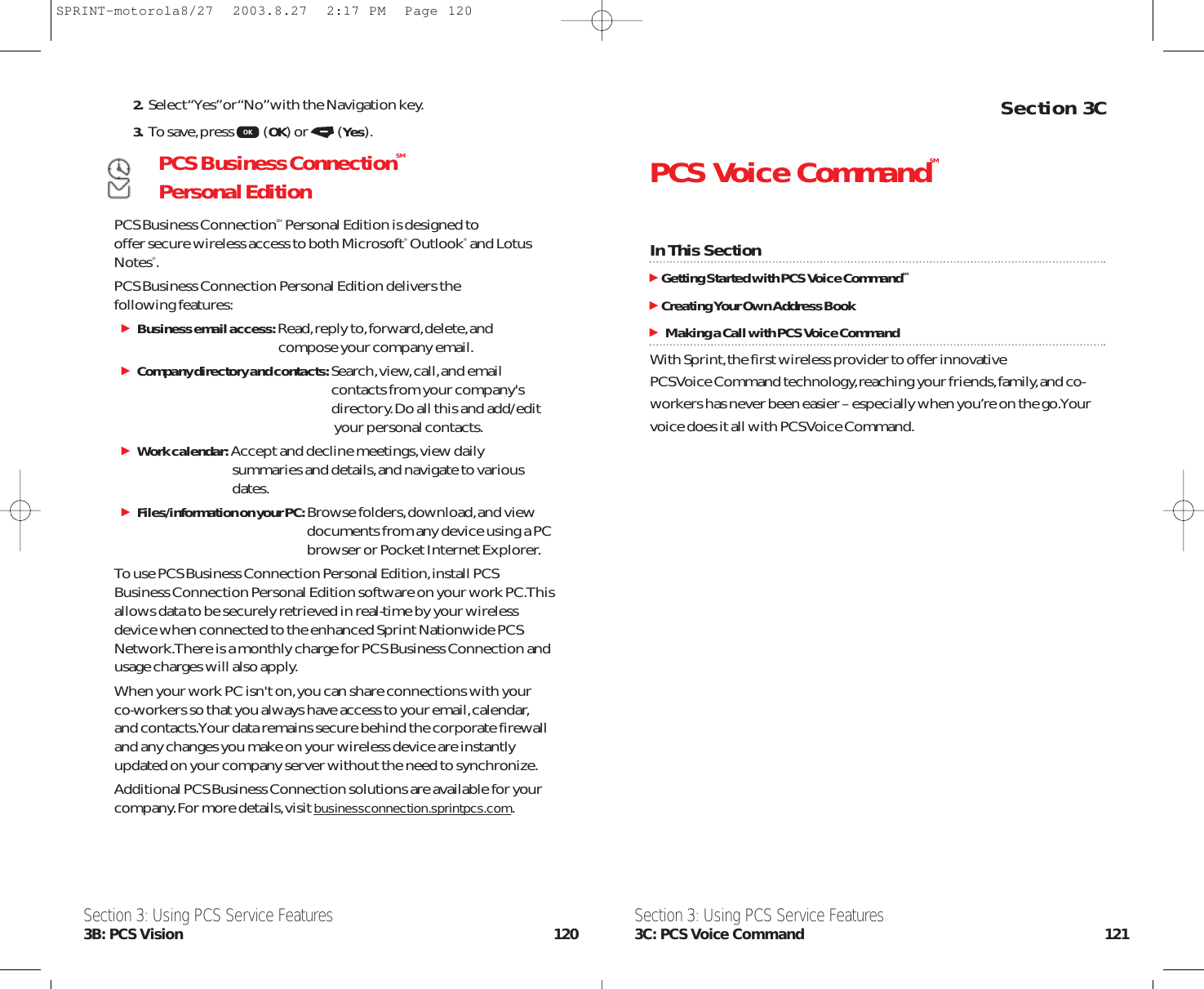 Section 3CPCS Voice CommandSMIn This SectionGetting Started with PCS Voice CommandSMCreating Your Own Address BookMaking a Call with PCS Voice CommandWith Sprint,the first wireless provider to offer innovative PCS Voice Command technology,reaching your friends,family,and co-workers has never been easier – especially when you’re on the go.Yourvoice does it all with PCS Voice Command.Section 3: Using PCS Service Features3C: PCS Voice Command 1212. Select “Yes”or “No”with the Navigation key.3. To save,press (OK) or (Yes).PCS Business ConnectionSMPersonal EditionPCS Business ConnectionSM Personal Edition is designed to offer secure wireless access to both Microsoft®Outlook®and LotusNotes®.PCS Business Connection Personal Edition delivers the following features:Business email access:Read,reply to,forward,delete,and compose your company email.Company directory and contacts:Search,view,call,and email contacts from your company&apos;s directory.Do all this and add/edit your personal contacts.Work calendar: Accept and decline meetings,view daily summaries and details,and navigate to various dates.Files/information on your PC:Browse folders,download,and view documents from any device using a PC browser or Pocket Internet Explorer.To use PCS Business Connection Personal Edition,install PCSBusiness Connection Personal Edition software on your work PC.Thisallows data to be securely retrieved in real-time by your wirelessdevice when connected to the enhanced Sprint Nationwide PCSNetwork.There is a monthly charge for PCS Business Connection andusage charges will also apply.When your work PC isn&apos;t on,you can share connections with your co-workers so that you always have access to your email,calendar,and contacts.Your data remains secure behind the corporate firewalland any changes you make on your wireless device are instantlyupdated on your company server without the need to synchronize.Additional PCS Business Connection solutions are available for yourcompany.For more details,visit businessconnection.sprintpcs.com.Section 3: Using PCS Service Features3B: PCS Vision 120SPRINT-motorola8/27  2003.8.27  2:17 PM  Page 120