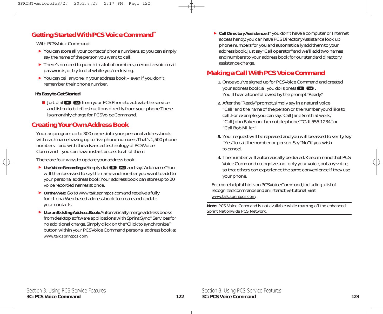 Call Directory Assistance: If you don’t have a computer or Internetaccess handy,you can have PCS Directory Assistance look upphone numbers for you and automatically add them to youraddress book.Just say “Call operator”and we’ll add two names and numbers to your address book for our standard directoryassistance charge.Making a Call With PCS Voice Command1. Once you’ve signed up for PCS Voice Command and createdyour address book,all you do is press .You’ll hear a tone followed by the prompt “Ready.”2. After the “Ready”prompt,simply say in a natural voice “Call”and the name of the person or the number you’d like tocall.For example,you can say,“Call Jane Smith at work,”“Call John Baker on the mobile phone,”“Call 555-1234,”or “Call Bob Miller.”3. Your request will be repeated and you will be asked to verify.Say“Yes”to call the number or person.Say “No”if you wish to cancel.4. The number will automatically be dialed.Keep in mind that PCSVoice Command recognizes not only your voice,but any voice,so that others can experience the same convenience if they useyour phone.For more helpful hints on PCS Voice Command,including a list ofrecognized commands and an interactive tutorial,visitwww.talk.sprintpcs.com.Note: PCS Voice Command is not available while roaming off the enhancedSprint Nationwide PCS Network.Getting Started With PCS Voice CommandTMWith PCS Voice Command:You can store all your contacts’phone numbers,so you can simplysay the name of the person you want to call.There’s no need to punch in a lot of numbers,memorizevoicemailpasswords,or try to dial while you’re driving.You can call anyone in your address book – even if you don’tremember their phone number.It’s Easy to Get StartedJust dial from your PCS Phoneto activate the serviceand listen to brief instructions directly from your phone.Thereis a monthly charge for PCS Voice Command.Creating Your Own Address BookYou can program up to 300 names into your personal address bookwith each name having up to five phone numbers.That’s 1,500 phonenumbers – and with the advanced technology of PCS VoiceCommand – you can have instant access to all of them.There are four ways to update your address book:Use Voice Recordings:Simply dial and say,“Add name.”Youwill then be asked to say the name and number you want to add toyour personal address book.Your address book can store up to 20voice recorded names at once.On the Web: Go to www.talk.sprintpcs.comand receive a fullyfunctional Web-based address book to create and update your contacts.Use an Existing Address Book:Automatically merge address booksfrom desktop software applications with Sprint SyncSM Services forno additional charge.Simply click on the “Click to synchronize”button within your PCS Voice Command personal address book atwww.talk.sprintpcs.com.Section 3: Using PCS Service Features3C: PCS Voice Command 123Section 3: Using PCS Service Features3C: PCS Voice Command 122SPRINT-motorola8/27  2003.8.27  2:17 PM  Page 122