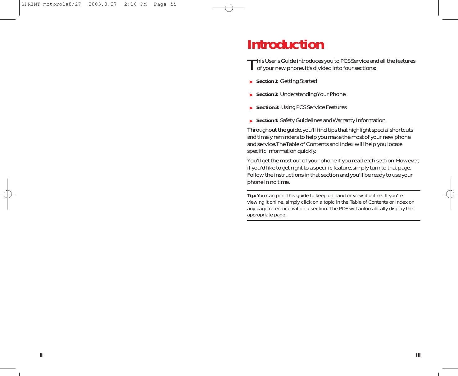 IntroductionThis User&apos;s Guide introduces you to PCS Service and all the featuresof your new phone.It&apos;s divided into four sections:Section 1: Getting StartedSection 2: Understanding Your PhoneSection 3: Using PCS Service FeaturesSection 4: Safety Guidelines and Warranty InformationThroughout the guide,you&apos;ll find tips that highlight special shortcutsand timely reminders to help you make the most of your new phoneand service.The Table of Contents and Index will help you locatespecific information quickly.You&apos;ll get the most out of your phone if you read each section.However,if you&apos;d like to get right to a specific feature,simply turn to that page.Follow the instructions in that section and you&apos;ll be ready to use yourphone in no time.Tip: You can print this guide to keep on hand or view it online. If you&apos;reviewing it online, simply click on a topic in the Table of Contents or Index onany page reference within a section. The PDF will automatically display theappropriate page.iiiiiSPRINT-motorola8/27  2003.8.27  2:16 PM  Page ii