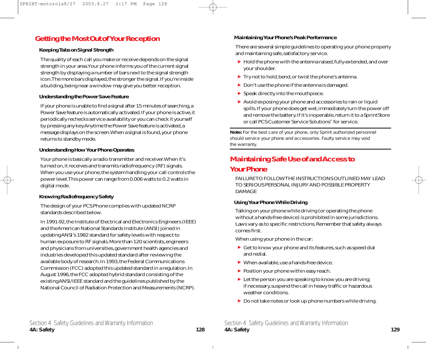 Maintaining Your Phone’s Peak PerformanceThere are several simple guidelines to operating your phone properlyand maintaining safe,satisfactory service.Hold the phone with the antenna raised,fully-extended,and overyour shoulder.Try not to hold,bend,or twist the phone’s antenna.Don’t use the phone if the antenna is damaged.Speak directly into the mouthpiece.Avoid exposing your phone and accessories to rain or liquidspills.If your phone does get wet,immediately turn the power offand remove the battery.If it’s inoperable,return it to a SprintStoreor call PCS Customer Service SolutionsSM for service.Note: For the best care of your phone, only Sprint authorized personnelshould service your phone and accessories. Faulty service may void the warranty.Maintaining Safe Use of and Access to Your PhoneFAILURE TO FOLLOW THE INSTRUCTIONS OUTLINED MAY LEADTO SERIOUS PERSONAL INJURY AND POSSIBLE PROPERTYDAMAGEUsing Your Phone While DrivingTalking on your phone while driving (or operating the phonewithout a hands-free device) is prohibited in some jurisdictions.Laws vary as to specific restrictions.Remember that safety alwayscomes first.When using your phone in the car:Get to know your phone and its features,such as speed dial and redial.When available,use a hands-free device.Position your phone within easy reach.Let the person you are speaking to know you are driving;if necessary,suspend the call in heavy traffic or hazardous weather conditions.Do not take notes or look up phone numbers while driving.Getting the Most Out of Your ReceptionKeeping Tabs on Signal StrengthThe quality of each call you make or receive depends on the signalstrength in your area.Your phone informs you of the current signalstrength by displaying a number of bars next to the signal strengthicon.The more bars displayed,the stronger the signal.If you’re insidea building,being near a window may give you better reception.Understanding the Power Save FeatureIf your phone is unable to find a signal after 15 minutes of searching,aPower Save feature is automatically activated.If your phone is active,itperiodically rechecks service availability or you can check it yourselfby pressing any key.Anytime the Power Save feature is activated,amessage displays on the screen.When a signal is found,your phonereturns to standby mode.Understanding How Your Phone OperatesYour phone is basically a radio transmitter and receiver.When it’sturned on,it receives and transmits radiofrequency (RF) signals.When you use your phone,the system handling your call controls thepower level.This power can range from 0.006 watts to 0.2 watts indigital mode.Knowing Radiofrequency SafetyThe design of your PCS Phone complies with updated NCRPstandards described below.In 1991-92,the Institute of Electrical and Electronics Engineers (IEEE)and the American National Standards Institute (ANSI) joined inupdating ANSI’s 1982 standard for safety levels with respect tohuman exposure to RF signals.More than 120 scientists,engineersand physicians from universities,government health agencies andindustries developed this updated standard after reviewing theavailable body of research.In 1993,the Federal CommunicationsCommission (FCC) adopted this updated standard in a regulation.InAugust 1996,the FCC adopted hybrid standard consisting of theexisting ANSI/IEEE standard and the guidelines published by theNational Council of Radiation Protection and Measurements (NCRP).Section 4: Safety Guidelines and Warranty Information4A: Safety 129Section 4: Safety Guidelines and Warranty Information4A: Safety 128SPRINT-motorola8/27  2003.8.27  2:17 PM  Page 128