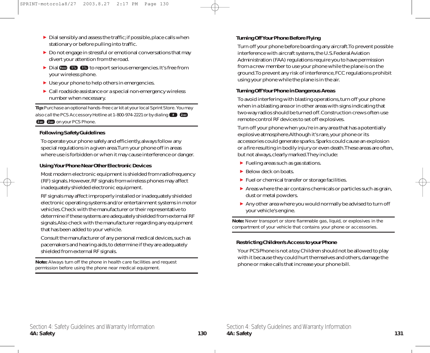 Turning Off Your Phone Before FlyingTurn off your phone before boarding any aircraft.To prevent possibleinterference with aircraft systems,the U.S.Federal AviationAdministration (FAA) regulations require you to have permissionfrom a crew member to use your phone while the plane is on theground.To prevent any risk of interference,FCC regulations prohibitusing your phone while the plane is in the air.Turning Off Your Phone in Dangerous AreasTo avoid interfering with blasting operations,turn off your phonewhen in a blasting area or in other areas with signs indicating thattwo-way radios should be turned off.Construction crews often useremote-control RF devices to set off explosives.Turn off your phone when you’re in any area that has a potentiallyexplosive atmosphere.Although it’s rare,your phone or itsaccessories could generate sparks.Sparks could cause an explosionor a fire resulting in bodily injury or even death.These areas are often,but not always,clearly marked.They include:Fueling areas such as gas stations.Below deck on boats.Fuel or chemical transfer or storage facilities.Areas where the air contains chemicals or particles such as grain,dust or metal powders.Any other area where you would normally be advised to turn offyour vehicle’s engine.Note: Never transport or store flammable gas, liquid, or explosives in thecompartment of your vehicle that contains your phone or accessories.Restricting Children’s Access to your PhoneYour PCS Phone is not a toy.Children should not be allowed to playwith it because they could hurt themselves and others,damage thephone or make calls that increase your phone bill.Dial sensibly and assess the traffic;if possible,place calls whenstationary or before pulling into traffic.Do not engage in stressful or emotional conversations that maydivert your attention from the road.Dial to report serious emergencies.It’s free fromyour wireless phone.Use your phone to help others in emergencies.Call roadside assistance or a special non-emergency wirelessnumber when necessary.Tip:Purchase an optional hands-free car kit at your local Sprint Store. You mayalso call the PCS Accessory Hotline at 1-800-974-2221 or by dialingon your PCS Phone.Following Safety GuidelinesTo operate your phone safely and efficiently,always follow anyspecial regulations in a given area.Turn your phone off in areas where use is forbidden or when it may cause interference or danger.Using Your Phone Near Other Electronic DevicesMost modern electronic equipment is shielded from radiofrequency(RF) signals.However,RF signals from wireless phones may affectinadequately shielded electronic equipment.RF signals may affect improperly installed or inadequately shieldedelectronic operating systems and/or entertainment systems in motorvehicles.Check with the manufacturer or their representative todetermine if these systems are adequately shielded from external RFsignals.Also check with the manufacturer regarding any equipmentthat has been added to your vehicle.Consult the manufacturer of any personal medical devices,such aspacemakers and hearing aids,to determine if they are adequatelyshielded from external RF signals.Note: Always turn off the phone in health care facilities and requestpermission before using the phone near medical equipment.Section 4: Safety Guidelines and Warranty Information4A: Safety 131Section 4: Safety Guidelines and Warranty Information4A: Safety 130SPRINT-motorola8/27  2003.8.27  2:17 PM  Page 130