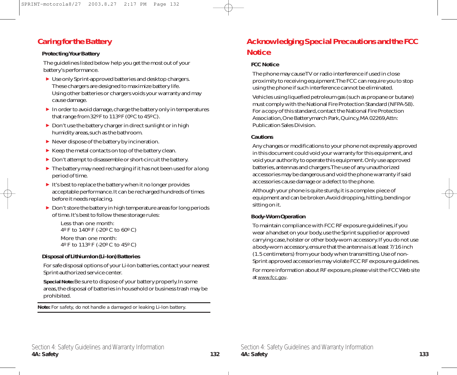 Acknowledging Special Precautions and the FCCNoticeFCC NoticeThe phone may cause TV or radio interference if used in closeproximity to receiving equipment.The FCC can require you to stopusing the phone if such interference cannot be eliminated.Vehicles using liquefied petroleum gas (such as propane or butane)must comply with the National Fire Protection Standard (NFPA-58).For a copy of this standard,contact the National Fire ProtectionAssociation,One Batterymarch Park,Quincy,MA 02269,Attn:Publication Sales Division.CautionsAny changes or modifications to your phone not expressly approvedin this document could void your warranty for this equipment,andvoid your authority to operate this equipment.Only use approvedbatteries,antennas and chargers.The use of any unauthorizedaccessories may be dangerous and void the phone warranty if saidaccessories cause damage or a defect to the phone.Although your phone is quite sturdy,it is a complex piece ofequipment and can be broken.Avoid dropping,hitting,bending orsitting on it.Body-Worn OperationTo maintain compliance with FCC RF exposure guidelines,if youwear a handset on your body,use the Sprint supplied or approvedcarrying case,holster or other body-worn accessory.If you do not usea body-worn accessory,ensure that the antenna is at least 7/16 inch(1.5 centimeters) from your body when transmitting.Use of non-Sprint approved accessories may violate FCC RF exposure guidelines.For more information about RF exposure,please visit the FCC Web siteat www.fcc.gov.Caring for the BatteryProtecting Your BatteryThe guidelines listed below help you get the most out of yourbattery’s performance.Use only Sprint-approved batteries and desktop chargers.These chargers are designed to maximize battery life.Using other batteries or chargers voids your warranty and may cause damage.In order to avoid damage,charge the battery only in temperaturesthat range from 32º F to 113º F (0º C to 45º C).Don’t use the battery charger in direct sunlight or in highhumidity areas,such as the bathroom.Never dispose of the battery by incineration.Keep the metal contacts on top of the battery clean.Don’t attempt to disassemble or short-circuit the battery.The battery may need recharging if it has not been used for a longperiod of time.It’s best to replace the battery when it no longer providesacceptable performance.It can be recharged hundreds of timesbefore it needs replacing.Don’t store the battery in high temperature areas for long periodsof time.It’s best to follow these storage rules:Less than one month:4º F to 140º F (-20º C to 60º C)More than one month:4º F to 113º F (-20º C to 45º C)Disposal of Lithium Ion (Li-Ion) BatteriesFor safe disposal options of your Li-Ion batteries,contact your nearestSprint-authorized service center.Special Note: Be sure to dispose of your battery properly.In someareas,the disposal of batteries in household or business trash may beprohibited.Note: For safety, do not handle a damaged or leaking Li-Ion battery.Section 4: Safety Guidelines and Warranty Information4A: Safety 133Section 4: Safety Guidelines and Warranty Information4A: Safety 132SPRINT-motorola8/27  2003.8.27  2:17 PM  Page 132