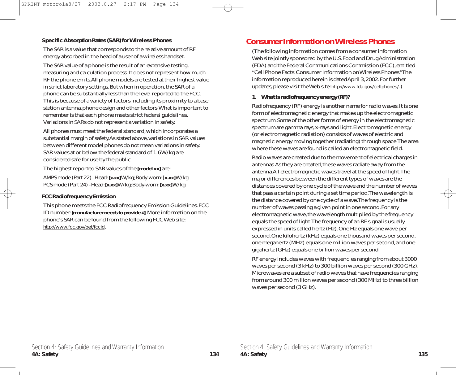 Consumer Information on Wireless Phones(The following information comes from a consumer information Web site jointly sponsored by the U.S.Food and Drug Administration(FDA) and the Federal Communications Commission (FCC),entitled“Cell Phone Facts:Consumer Information on Wireless Phones.”Theinformation reproduced herein is dated April 3,2002.For furtherupdates,please visit the Web site:http://www.fda.gov/cellphones/.)1. What is radiofrequency energy (RF)?Radiofrequency (RF) energy is another name for radio waves.It is oneform of electromagnetic energy that makes up the electromagneticspectrum.Some of the other forms of energy in the electromagneticspectrum are gamma rays,x-rays and light.Electromagnetic energy(or electromagnetic radiation) consists of waves of electric andmagnetic energy moving together (radiating) through space.The areawhere these waves are found is called an electromagnetic field.Radio waves are created due to the movement of electrical charges inantennas.As they are created,these waves radiate away from theantenna.All electromagnetic waves travel at the speed of light.Themajor differences between the different types of waves are thedistances covered by one cycle of the wave and the number of wavesthat pass a certain point during a set time period.The wavelength isthe distance covered by one cycle of a wave.The frequency is thenumber of waves passing a given point in one second.For anyelectromagnetic wave,the wavelength multiplied by the frequencyequals the speed of light.The frequency of an RF signal is usuallyexpressed in units called hertz (Hz).One Hz equals one wave persecond.One kilohertz (kHz) equals one thousand waves per second,one megahertz (MHz) equals one million waves per second,and onegigahertz (GHz) equals one billion waves per second.RF energy includes waves with frequencies ranging from about 3000waves per second (3 kHz) to 300 billion waves per second (300 GHz).Microwaves are a subset of radio waves that have frequencies rangingfrom around 300 million waves per second (300 MHz) to three billionwaves per second (3 GHz).Specific Absorption Rates (SAR) for Wireless PhonesThe SAR is a value that corresponds to the relative amount of RFenergy absorbed in the head of a user of a wireless handset.The SAR value of a phone is the result of an extensive testing,measuring and calculation process.It does not represent how muchRF the phone emits.All phone models are tested at their highest valuein strict laboratory settings.But when in operation,the SAR of aphone can be substantially less than the level reported to the FCC.This is because of a variety of factors including its proximity to a basestation antenna,phone design and other factors.What is important toremember is that each phone meets strict federal guidelines.Variations in SARs do not represent a variation in safety.All phones must meet the federal standard,which incorporates asubstantial margin of safety.As stated above,variations in SAR valuesbetween different model phones do not mean variations in safety.SAR values at or below the federal standard of 1.6 W/kg areconsidered safe for use by the public.The highest reported SAR values of the [model xx]are:AMPS mode (Part 22) - Head:[x.xx]W/kg;Body-worn:[x.xx]W/kgPCS mode (Part 24) - Head:[x.xx]W/kg;Body-worn:[x.xx]W/kgFCC Radiofrequency EmissionThis phone meets the FCC Radiofrequency Emission Guidelines.FCCID number:[manufacturer needs to provide #].More information on thephone&apos;s SAR can be found from the following FCC Web site:http://www.fcc.gov/oet/fccid.Section 4: Safety Guidelines and Warranty Information4A: Safety 135Section 4: Safety Guidelines and Warranty Information4A: Safety 134SPRINT-motorola8/27  2003.8.27  2:17 PM  Page 134