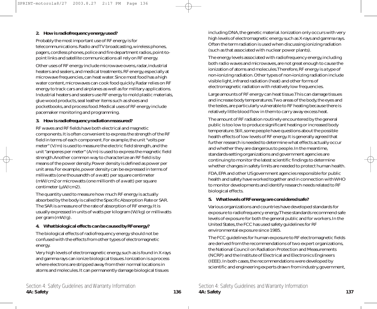 including DNA,the genetic material.Ionization only occurs with veryhigh levels of electromagnetic energy such as X-rays and gamma rays.Often the term radiation is used when discussing ionizing radiation(such as that associated with nuclear power plants).The energy levels associated with radiofrequency energy,includingboth radio waves and microwaves,are not great enough to cause theionization of atoms and molecules.Therefore,RF energy is a type ofnon-ionizing radiation.Other types of non-ionizing radiation includevisible light,infrared radiation (heat) and other forms ofelectromagnetic radiation with relatively low frequencies.Large amounts of RF energy can heat tissue.This can damage tissuesand increase body temperatures.Two areas of the body,the eyes andthe testes,are particularly vulnerable to RF heating because there isrelatively little blood flow in them to carry away excess heat.The amount of RF radiation routinely encountered by the generalpublic is too low to produce significant heating or increased bodytemperature.Still,some people have questions about the possiblehealth effects of low levels of RF energy.It is generally agreed thatfurther research is needed to determine what effects actually occurand whether they are dangerous to people.In the meantime,standards-setting organizations and government agencies arecontinuing to monitor the latest scientific findings to determinewhether changes in safety limits are needed to protect human health.FDA,EPA and other US government agencies responsible for publichealth and safety have worked together and in connection with WHOto monitor developments and identify research needs related to RFbiological effects.5. What levels of RF energy are considered safe?Various organizations and countries have developed standards forexposure to radiofrequency energy.These standards recommend safelevels of exposure for both the general public and for workers.In theUnited States,the FCC has used safety guidelines for RFenvironmental exposure since 1985.The FCC guidelines for human exposure to RF electromagnetic fieldsare derived from the recommendations of two expert organizations,the National Council on Radiation Protection and Measurements(NCRP) and the Institute of Electrical and Electronics Engineers(IEEE).In both cases,the recommendations were developed byscientific and engineering experts drawn from industry,government,2. How is radiofrequency energy used?Probably the most important use of RF energy is fortelecommunications.Radio and TV broadcasting,wireless phones,pagers,cordless phones,police and fire department radios,point-to-point links and satellite communications all rely on RF energy.Other uses of RF energy include microwave ovens,radar,industrialheaters and sealers,and medical treatments.RF energy,especially atmicrowave frequencies,can heat water.Since most food has a highwater content,microwaves can cook food quickly.Radar relies on RFenergy to track cars and airplanes as well as for military applications.Industrial heaters and sealers use RF energy to mold plastic materials,glue wood products,seal leather items such as shoes andpocketbooks,and process food.Medical uses of RF energy includepacemaker monitoring and programming.3. How is radiofrequency radiation measured?RF waves and RF fields have both electrical and magneticcomponents.It is often convenient to express the strength of the RFfield in terms of each component.For example,the unit &quot;volts permeter&quot; (V/m) is used to measure the electric field strength,and theunit &quot;amperes per meter&quot; (A/m) is used to express the magnetic fieldstrength.Another common way to characterize an RF field is bymeans of the power density.Power density is defined as power perunit area.For example,power density can be expressed in terms ofmilliwatts (one thousandth of a watt) per square centimeter(mW/cm2 or microwatts (one millionth of a watt) per squarecentimeter (µW/cm2).The quantity used to measure how much RF energy is actuallyabsorbed by the body is called the Specific Absorption Rate or SAR.The SAR is a measure of the rate of absorption of RF energy.It isusually expressed in units of watts per kilogram (W/kg) or milliwattsper gram (mW/g).4. What biological effects can be caused by RF energy?The biological effects of radiofrequency energy should not beconfused with the effects from other types of electromagneticenergy.Very high levels of electromagnetic energy,such as is found in X-raysand gamma rays can ionize biological tissues.Ionization is a processwhere electrons are stripped away from their normal locations inatoms and molecules.It can permanently damage biological tissuesSection 4: Safety Guidelines and Warranty Information4A: Safety 137Section 4: Safety Guidelines and Warranty Information4A: Safety 136SPRINT-motorola8/27  2003.8.27  2:17 PM  Page 136