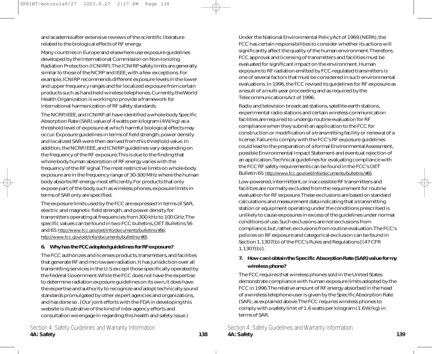 Under the National Environmental Policy Act of 1969 (NEPA),theFCC has certain responsibilities to consider whether its actions willsignificantly affect the quality of the human environment.Therefore,FCC approval and licensing of transmitters and facilities must beevaluated for significant impact on the environment.Humanexposure to RF radiation emitted by FCC-regulated transmitters isone of several factors that must be considered in such environmentalevaluations.In 1996,the FCC revised its guidelines for RF exposure asa result of a multi-year proceeding and as required by theTelecommunications Act of 1996.Radio and television broadcast stations,satellite-earth stations,experimental radio stations and certain wireless communicationfacilities are required to undergo routine evaluation for RFcompliance when they submit an application to the FCC forconstruction or modification of a transmitting facility or renewal of alicense.Failure to comply with the FCC&apos;s RF exposure guidelinescould lead to the preparation of a formal Environmental Assessment,possible Environmental Impact Statement and eventual rejection ofan application.Technical guidelines for evaluating compliance withthe FCC RF safety requirements can be found in the FCC&apos;s OETBulletin 65.http://www.fcc.gov/oet/info/documents/bulletins/#65Low-powered,intermittent,or inaccessible RF transmitters andfacilities are normally excluded from the requirement for routineevaluation for RF exposure.These exclusions are based on standardcalculations and measurement data indicating that a transmittingstation or equipment operating under the conditions prescribed isunlikely to cause exposures in excess of the guidelines under normalconditions of use.Such exclusions are not exclusions fromcompliance,but,rather,exclusions from routine evaluation.The FCC&apos;spolicies on RF exposure and categorical exclusion can be found inSection 1.1307(b) of the FCC&apos;s Rules and Regulations [(47 CFR1.1307(b)].7. How can I obtain the Specific Absorption Rate (SAR) value for mywireless phone?The FCC requires that wireless phones sold in the United Statesdemonstrate compliance with human exposure limits adopted by theFCC in 1996.The relative amount of RF energy absorbed in the headof a wireless telephone-user is given by the Specific Absorption Rate(SAR),as explained above.The FCC requires wireless phones tocomply with a safety limit of 1.6 watts per kilogram (1.6 W/kg) interms of SAR.and academia after extensive reviews of the scientific literaturerelated to the biological effects of RF energy.Many countries in Europe and elsewhere use exposure guidelinesdeveloped by the International Commission on Non-IonizingRadiation Protection (ICNIRP).The ICNIRP safety limits are generallysimilar to those of the NCRP and IEEE,with a few exceptions.Forexample,ICNIRP recommends different exposure levels in the lowerand upper frequency ranges and for localized exposure from certainproducts such as hand-held wireless telephones.Currently,the WorldHealth Organization is working to provide a framework forinternational harmonization of RF safety standards.The NCRP,IEEE,and ICNIRP all have identified a whole-body SpecificAbsorption Rate (SAR) value of 4 watts per kilogram (4 W/kg) as athreshold level of exposure at which harmful biological effects mayoccur.Exposure guidelines in terms of field strength,power densityand localized SAR were then derived from this threshold value.Inaddition,the NCRP,IEEE,and ICNIRP guidelines vary depending onthe frequency of the RF exposure.This is due to the finding thatwhole-body human absorption of RF energy varies with thefrequency of the RF signal.The most restrictive limits on whole-bodyexposure are in the frequency range of 30-300 MHz where the humanbody absorbs RF energy most efficiently.For products that onlyexpose part of the body,such as wireless phones,exposure limits interms of SAR only are specified.The exposure limits used by the FCC are expressed in terms of SAR,electric and magnetic field strength,and power density fortransmitters operating at frequencies from 300 kHz to 100 GHz.Thespecific values can be found in two FCC bulletins,OET Bulletins 56and 65:http://www.fcc.gov/oet/info/documents/bulletins/#56;http://www.fcc.gov/oet/info/documents/bulletins/#656. Why has the FCC adopted guidelines for RF exposure?The FCC authorizes and licenses products,transmitters,and facilitiesthat generate RF and microwave radiation.It has jurisdiction over alltransmitting services in the U.S.except those specifically operated bythe Federal Government.While the FCC does not have the expertiseto determine radiation exposure guidelines on its own,it does havethe expertise and authority to recognize and adopt technically soundstandards promulgated by other expert agencies and organizations,and has done so .(Our joint efforts with the FDA in developing thiswebsite is illustrative of the kind of inter-agency efforts andconsultation we engage in regarding this health and safety issue.)Section 4: Safety Guidelines and Warranty Information4A: Safety 139Section 4: Safety Guidelines and Warranty Information4A: Safety 138SPRINT-motorola8/27  2003.8.27  2:17 PM  Page 138