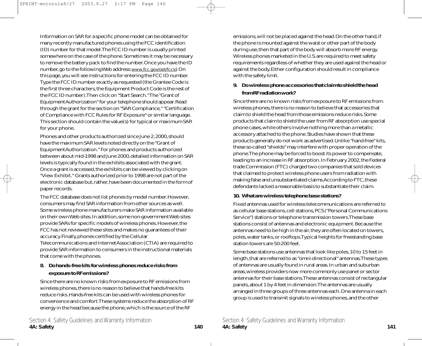 emissions,will not be placed against the head.On the other hand,ifthe phone is mounted against the waist or other part of the bodyduring use,then that part of the body will absorb more RF energy.Wireless phones marketed in the U.S.are required to meet safetyrequirements regardless of whether they are used against the head oragainst the body.Either configuration should result in compliancewith the safety limit.9. Do wireless phone accessories that claim to shield the headfrom RF radiation work?Since there are no known risks from exposure to RF emissions fromwireless phones,there is no reason to believe that accessories thatclaim to shield the head from those emissions reduce risks.Someproducts that claim to shield the user from RF absorption use specialphone cases,while others involve nothing more than a metallicaccessory attached to the phone.Studies have shown that theseproducts generally do not work as advertised.Unlike &quot;hand-free&quot; kits,these so-called &quot;shields&quot; may interfere with proper operation of thephone.The phone may be forced to boost its power to compensate,leading to an increase in RF absorption.In February 2002,the Federaltrade Commission (FTC) charged two companies that sold devicesthat claimed to protect wireless phone users from radiation withmaking false and unsubstantiated claims.According to FTC,thesedefendants lacked a reasonable basis to substantiate their claim.10. What are wireless telephone base stations?Fixed antennas used for wireless telecommunications are referred toas cellular base stations,cell stations,PCS (&quot;Personal CommunicationsService&quot;) stations or telephone transmission towers.These basestations consist of antennas and electronic equipment.Because theantennas need to be high in the air,they are often located on towers,poles,water tanks,or rooftops.Typical heights for freestanding basestation towers are 50-200 feet.Some base stations use antennas that look like poles,10 to 15 feet inlength,that are referred to as &quot;omni-directional&quot; antennas.These typesof antennas are usually found in rural areas.In urban and suburbanareas,wireless providers now more commonly use panel or sectorantennas for their base stations.These antennas consist of rectangularpanels,about 1 by 4 feet in dimension.The antennas are usuallyarranged in three groups of three antennas each.One antenna in eachgroup is used to transmit signals to wireless phones,and the otherInformation on SAR for a specific phone model can be obtained formany recently manufactured phones using the FCC identification(ID) number for that model.The FCC ID number is usually printedsomewhere on the case of the phone.Sometimes it may be necessaryto remove the battery pack to find the number.Once you have the IDnumber,go to the following Web address:www.fcc.gov/oet/fccid.Onthis page,you will see instructions for entering the FCC ID number.Type the FCC ID number exactly as requested (the Grantee Code isthe first three characters,the Equipment Product Code is the rest ofthe FCC ID number).Then click on &quot;Start Search.&quot; The &quot;Grant ofEquipment Authorization&quot; for your telephone should appear.Readthrough the grant for the section on &quot;SAR Compliance,&quot; &quot;Certificationof Compliance with FCC Rules for RF Exposure&quot; or similar language.This section should contain the value(s) for typical or maximum SARfor your phone.Phones and other products authorized since June 2,2000,shouldhave the maximum SAR levels noted directly on the &quot;Grant ofEquipment Authorization.&quot; For phones and products authorizedbetween about mid-1998 and June 2000,detailed information on SARlevels is typically found in the exhibits associated with the grant.Once a grant is accessed,the exhibits can be viewed by clicking on&quot;View Exhibit.&quot; Grants authorized prior to 1998 are not part of theelectronic database but,rather,have been documented in the form ofpaper records.The FCC database does not list phones by model number.However,consumers may find SAR information from other sources as well.Some wireless phone manufacturers make SAR information availableon their own Web sites.In addition,some non-government Web sitesprovide SARs for specific models of wireless phones.However,theFCC has not reviewed these sites and makes no guarantees of theiraccuracy.Finally,phones certified by the CellularTelecommunications and Internet Association (CTIA) are required toprovide SAR information to consumers in the instructional materialsthat come with the phones.8. Do hands-free kits for wireless phones reduce risks fromexposure to RF emissions?Since there are no known risks from exposure to RF emissions fromwireless phones,there is no reason to believe that hands-free kitsreduce risks.Hands-free kits can be used with wireless phones forconvenience and comfort.These systems reduce the absorption of RFenergy in the head because the phone,which is the source of the RFSection 4: Safety Guidelines and Warranty Information4A: Safety 141Section 4: Safety Guidelines and Warranty Information4A: Safety 140SPRINT-motorola8/27  2003.8.27  2:17 PM  Page 140
