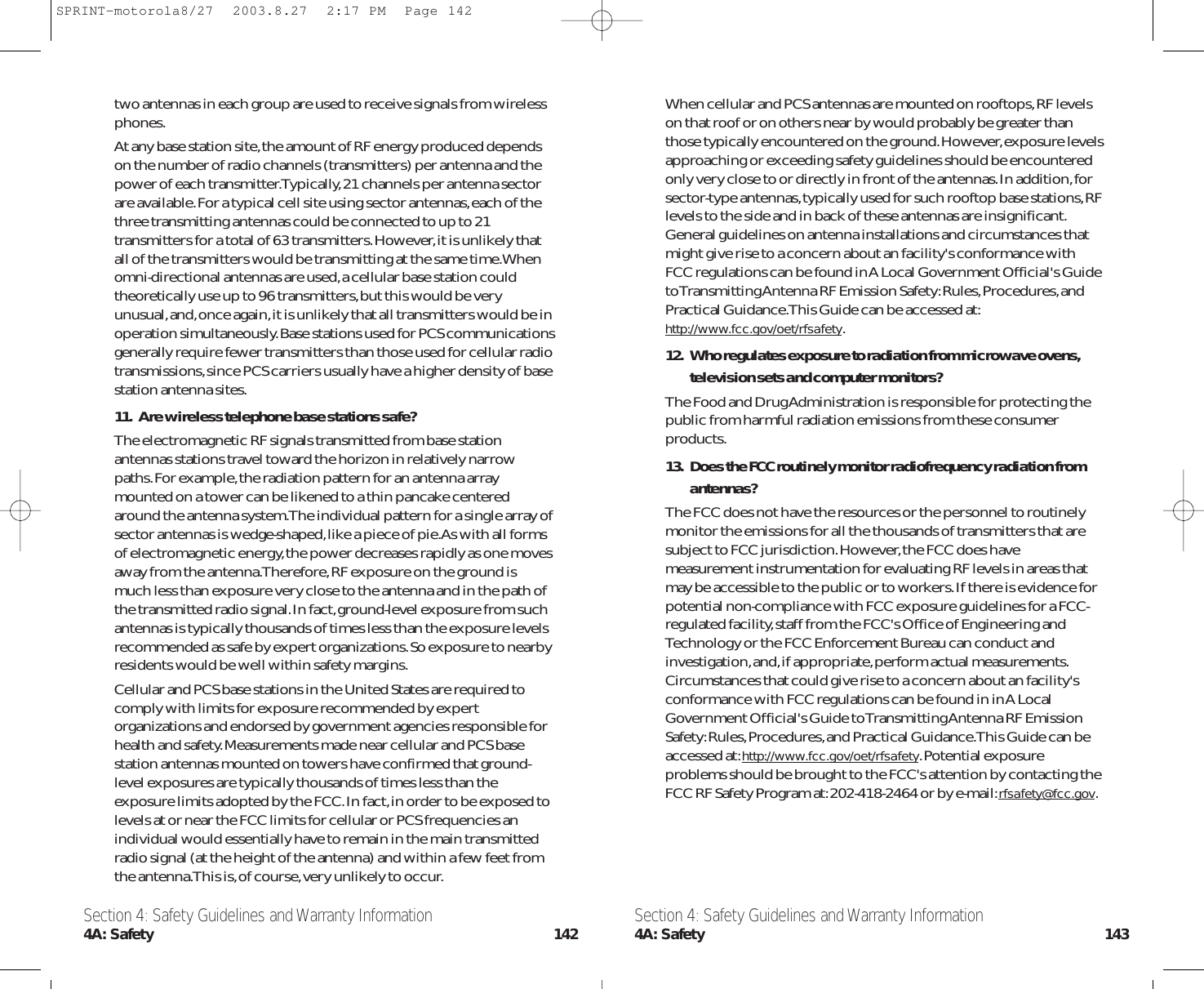 When cellular and PCS antennas are mounted on rooftops,RF levelson that roof or on others near by would probably be greater thanthose typically encountered on the ground.However,exposure levelsapproaching or exceeding safety guidelines should be encounteredonly very close to or directly in front of the antennas.In addition,forsector-type antennas,typically used for such rooftop base stations,RFlevels to the side and in back of these antennas are insignificant.General guidelines on antenna installations and circumstances thatmight give rise to a concern about an facility&apos;s conformance withFCC regulations can be found in A Local Government Official&apos;s Guideto Transmitting Antenna RF Emission Safety:Rules,Procedures,andPractical Guidance.This Guide can be accessed at:http://www.fcc.gov/oet/rfsafety.12. Who regulates exposure to radiation from microwave ovens,television sets and computer monitors?The Food and Drug Administration is responsible for protecting thepublic from harmful radiation emissions from these consumerproducts.13. Does the FCC routinely monitor radiofrequency radiation fromantennas?The FCC does not have the resources or the personnel to routinelymonitor the emissions for all the thousands of transmitters that aresubject to FCC jurisdiction.However,the FCC does havemeasurement instrumentation for evaluating RF levels in areas thatmay be accessible to the public or to workers.If there is evidence forpotential non-compliance with FCC exposure guidelines for a FCC-regulated facility,staff from the FCC&apos;s Office of Engineering andTechnology or the FCC Enforcement Bureau can conduct andinvestigation,and,if appropriate,perform actual measurements.Circumstances that could give rise to a concern about an facility&apos;sconformance with FCC regulations can be found in in A LocalGovernment Official&apos;s Guide to Transmitting Antenna RF EmissionSafety:Rules,Procedures,and Practical Guidance.This Guide can beaccessed at:http://www.fcc.gov/oet/rfsafety.Potential exposureproblems should be brought to the FCC&apos;s attention by contacting theFCC RF Safety Program at:202-418-2464 or by e-mail:rfsafety@fcc.gov.two antennas in each group are used to receive signals from wirelessphones.At any base station site,the amount of RF energy produced dependson the number of radio channels (transmitters) per antenna and thepower of each transmitter.Typically,21 channels per antenna sectorare available.For a typical cell site using sector antennas,each of thethree transmitting antennas could be connected to up to 21transmitters for a total of 63 transmitters.However,it is unlikely thatall of the transmitters would be transmitting at the same time.Whenomni-directional antennas are used,a cellular base station couldtheoretically use up to 96 transmitters,but this would be veryunusual,and,once again,it is unlikely that all transmitters would be inoperation simultaneously.Base stations used for PCS communicationsgenerally require fewer transmitters than those used for cellular radiotransmissions,since PCS carriers usually have a higher density of basestation antenna sites.11. Are wireless telephone base stations safe?The electromagnetic RF signals transmitted from base stationantennas stations travel toward the horizon in relatively narrowpaths.For example,the radiation pattern for an antenna arraymounted on a tower can be likened to a thin pancake centeredaround the antenna system.The individual pattern for a single array ofsector antennas is wedge-shaped,like a piece of pie.As with all formsof electromagnetic energy,the power decreases rapidly as one movesaway from the antenna.Therefore,RF exposure on the ground ismuch less than exposure very close to the antenna and in the path ofthe transmitted radio signal.In fact,ground-level exposure from suchantennas is typically thousands of times less than the exposure levelsrecommended as safe by expert organizations.So exposure to nearbyresidents would be well within safety margins.Cellular and PCS base stations in the United States are required tocomply with limits for exposure recommended by expertorganizations and endorsed by government agencies responsible forhealth and safety.Measurements made near cellular and PCS basestation antennas mounted on towers have confirmed that ground-level exposures are typically thousands of times less than theexposure limits adopted by the FCC.In fact,in order to be exposed tolevels at or near the FCC limits for cellular or PCS frequencies anindividual would essentially have to remain in the main transmittedradio signal (at the height of the antenna) and within a few feet fromthe antenna.This is,of course,very unlikely to occur.Section 4: Safety Guidelines and Warranty Information4A: Safety 143Section 4: Safety Guidelines and Warranty Information4A: Safety 142SPRINT-motorola8/27  2003.8.27  2:17 PM  Page 142