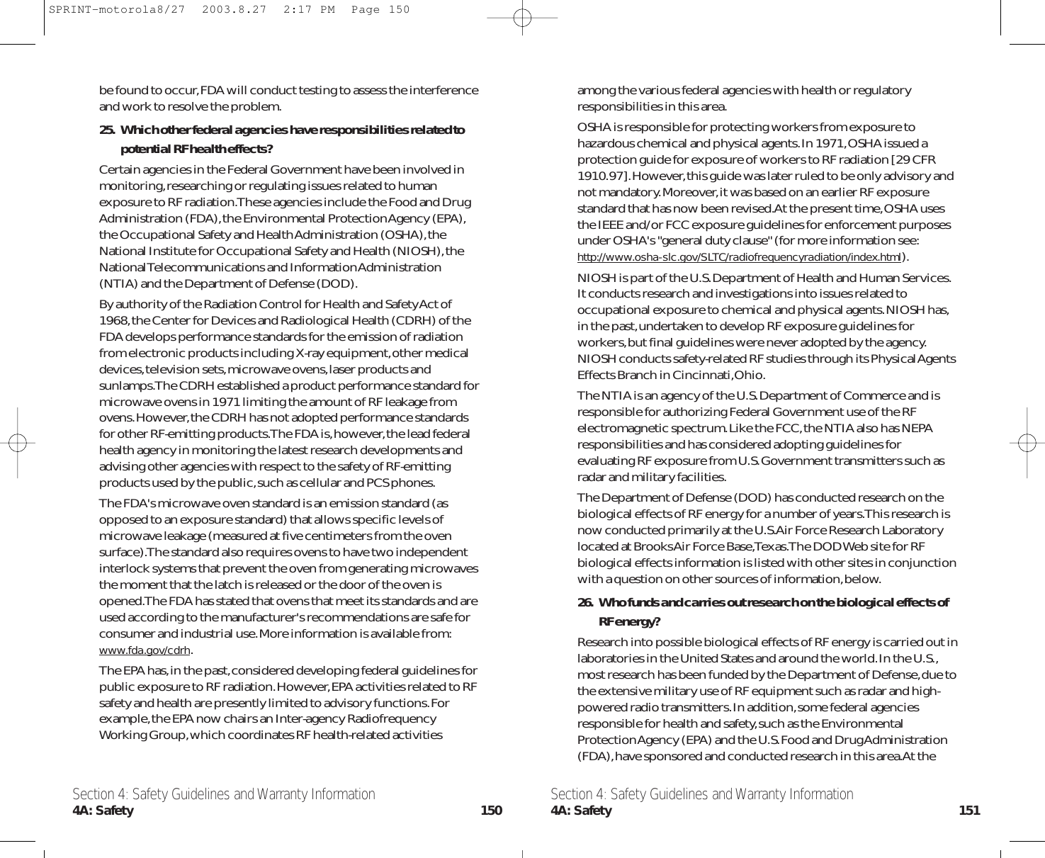 among the various federal agencies with health or regulatoryresponsibilities in this area.OSHA is responsible for protecting workers from exposure tohazardous chemical and physical agents.In 1971,OSHA issued aprotection guide for exposure of workers to RF radiation [29 CFR1910.97].However,this guide was later ruled to be only advisory andnot mandatory.Moreover,it was based on an earlier RF exposurestandard that has now been revised.At the present time,OSHA usesthe IEEE and/or FCC exposure guidelines for enforcement purposesunder OSHA&apos;s &quot;general duty clause&quot; (for more information see:http://www.osha-slc.gov/SLTC/radiofrequencyradiation/index.html).NIOSH is part of the U.S.Department of Health and Human Services.It conducts research and investigations into issues related tooccupational exposure to chemical and physical agents.NIOSH has,in the past,undertaken to develop RF exposure guidelines forworkers,but final guidelines were never adopted by the agency.NIOSH conducts safety-related RF studies through its Physical AgentsEffects Branch in Cincinnati,Ohio.The NTIA is an agency of the U.S.Department of Commerce and isresponsible for authorizing Federal Government use of the RFelectromagnetic spectrum.Like the FCC,the NTIA also has NEPAresponsibilities and has considered adopting guidelines forevaluating RF exposure from U.S.Government transmitters such asradar and military facilities.The Department of Defense (DOD) has conducted research on thebiological effects of RF energy for a number of years.This research isnow conducted primarily at the U.S.Air Force Research Laboratorylocated at Brooks Air Force Base,Texas.The DOD Web site for RFbiological effects information is listed with other sites in conjunctionwith a question on other sources of information,below.26. Who funds and carries out research on the biological effects of RF energy?Research into possible biological effects of RF energy is carried out inlaboratories in the United States and around the world.In the U.S.,most research has been funded by the Department of Defense,due tothe extensive military use of RF equipment such as radar and high-powered radio transmitters.In addition,some federal agenciesresponsible for health and safety,such as the EnvironmentalProtection Agency (EPA) and the U.S.Food and Drug Administration(FDA),have sponsored and conducted research in this area.At thebe found to occur,FDA will conduct testing to assess the interferenceand work to resolve the problem.25. Which other federal agencies have responsibilities related topotential RF health effects?Certain agencies in the Federal Government have been involved inmonitoring,researching or regulating issues related to humanexposure to RF radiation.These agencies include the Food and DrugAdministration (FDA),the Environmental Protection Agency (EPA),the Occupational Safety and Health Administration (OSHA),theNational Institute for Occupational Safety and Health (NIOSH),theNational Telecommunications and Information Administration(NTIA) and the Department of Defense (DOD).By authority of the Radiation Control for Health and Safety Act of1968,the Center for Devices and Radiological Health (CDRH) of theFDA develops performance standards for the emission of radiationfrom electronic products including X-ray equipment,other medicaldevices,television sets,microwave ovens,laser products andsunlamps.The CDRH established a product performance standard formicrowave ovens in 1971 limiting the amount of RF leakage fromovens.However,the CDRH has not adopted performance standardsfor other RF-emitting products.The FDA is,however,the lead federalhealth agency in monitoring the latest research developments andadvising other agencies with respect to the safety of RF-emittingproducts used by the public,such as cellular and PCS phones.The FDA&apos;s microwave oven standard is an emission standard (asopposed to an exposure standard) that allows specific levels ofmicrowave leakage (measured at five centimeters from the ovensurface).The standard also requires ovens to have two independentinterlock systems that prevent the oven from generating microwavesthe moment that the latch is released or the door of the oven isopened.The FDA has stated that ovens that meet its standards and areused according to the manufacturer&apos;s recommendations are safe forconsumer and industrial use.More information is available from:www.fda.gov/cdrh.The EPA has,in the past,considered developing federal guidelines forpublic exposure to RF radiation.However,EPA activities related to RFsafety and health are presently limited to advisory functions.Forexample,the EPA now chairs an Inter-agency RadiofrequencyWorking Group,which coordinates RF health-related activitiesSection 4: Safety Guidelines and Warranty Information4A: Safety 151Section 4: Safety Guidelines and Warranty Information4A: Safety 150SPRINT-motorola8/27  2003.8.27  2:17 PM  Page 150