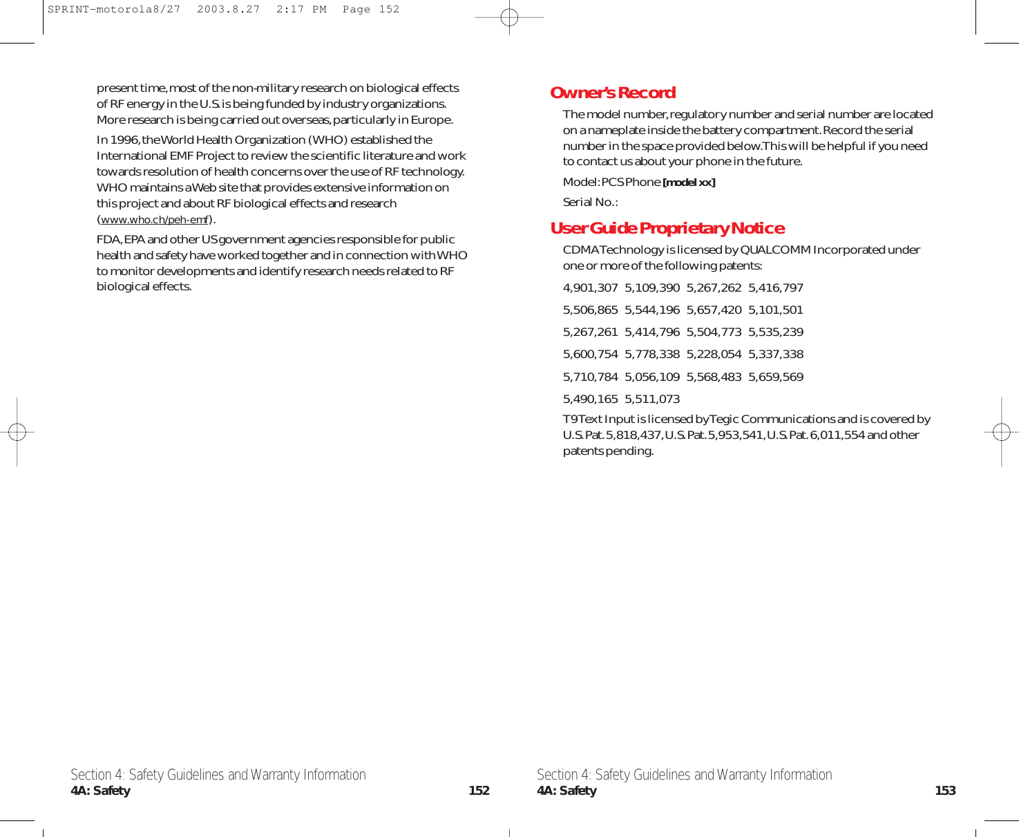 Owner’s RecordThe model number,regulatory number and serial number are locatedon a nameplate inside the battery compartment.Record the serialnumber in the space provided below.This will be helpful if you needto contact us about your phone in the future.Model:PCS Phone [model xx]Serial No.:User Guide Proprietary NoticeCDMA Technology is licensed by QUALCOMM Incorporated underone or more of the following patents:4,901,307   5,109,390   5,267,262   5,416,797   5,506,865   5,544,196   5,657,420   5,101,501   5,267,261   5,414,796   5,504,773   5,535,239   5,600,754   5,778,338   5,228,054   5,337,338   5,710,784   5,056,109   5,568,483   5,659,569   5,490,165   5,511,073 T9 Text Input is licensed by Tegic Communications and is covered byU.S.Pat.5,818,437,U.S.Pat.5,953,541,U.S.Pat.6,011,554 and otherpatents pending.present time,most of the non-military research on biological effectsof RF energy in the U.S.is being funded by industry organizations.More research is being carried out overseas,particularly in Europe.In 1996,the World Health Organization (WHO) established theInternational EMF Project to review the scientific literature and worktowards resolution of health concerns over the use of RF technology.WHO maintains a Web site that provides extensive information onthis project and about RF biological effects and research(www.who.ch/peh-emf).FDA,EPA and other US government agencies responsible for publichealth and safety have worked together and in connection with WHOto monitor developments and identify research needs related to RFbiological effects.Section 4: Safety Guidelines and Warranty Information4A: Safety 153Section 4: Safety Guidelines and Warranty Information4A: Safety 152SPRINT-motorola8/27  2003.8.27  2:17 PM  Page 152