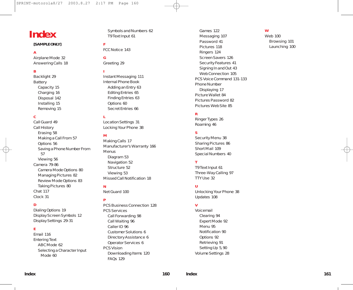 Index 161Games  122Messaging  107Password  41Pictures  118Ringers  124Screen Savers  126Security Features  41Signing In and Out  43Web Connection  105PCS Voice Command  131-133Phone NumberDisplaying  17Picture Wallet  84Pictures Password  82Pictures Web Site  85RRinger Types  26Roaming  46SSecurity Menu  38Sharing Pictures  86Short Mail  109Special Numbers  40TT9 Text Input  61Three-Way Calling  97TTY Use  32UUnlocking Your Phone  38Updates  108VVoicemailClearing  94Expert Mode  92Menu  95Notification  90Options  92Retrieving  91Setting Up  5, 90Volume Settings  28WWeb  100Browsing  101Launching  100Index 160Index[SAMPLE ONLY]AAirplane Mode  32Answering Calls  18BBacklight  29BatteryCapacity  15Charging  16Disposal  142Installing  15Removing  15CCall Guard  49Call HistoryErasing  58Making a Call From  57Options  56Saving a Phone Number From57Viewing  56Camera  79-86Camera Mode Options  80Managing Pictures  82Review Mode Options  83Taking Pictures  80Chat  117Clock  31DDialing Options  19Display Screen Symbols  12Display Settings  29-31EEmail  116Entering TextABC Mode  62Selecting a Character InputMode  60Symbols and Numbers  62T9 Text Input  61FFCC Notice  143GGreeting  29IInstant Messaging  111Internal Phone BookAdding an Entry  63Editing Entries  65Finding Entries  63Options  60Secret Entries  66LLocation Settings  31Locking Your Phone  38MMaking Calls  17Manufacturer’s Warranty  166MenusDiagram  53Navigation  52Structure  52Viewing  53Missed Call Notification  18NNet Guard  100PPCS Business Connection  128PCS ServicesCall Forwarding  98Call Waiting  96Caller ID  96Customer Solutions  6Directory Assistance  6Operator Services  6PCS VisionDownloading Items  120FAQs  129SPRINT-motorola8/27  2003.8.27  2:17 PM  Page 160