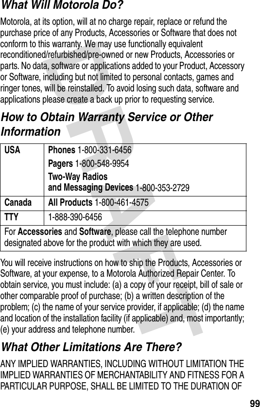 DRAFT 99What Will Motorola Do?Motorola, at its option, will at no charge repair, replace or refund the purchase price of any Products, Accessories or Software that does not conform to this warranty. We may use functionally equivalent reconditioned/refurbished/pre-owned or new Products, Accessories or parts. No data, software or applications added to your Product, Accessory or Software, including but not limited to personal contacts, games and ringer tones, will be reinstalled. To avoid losing such data, software and applications please create a back up prior to requesting service.How to Obtain Warranty Service or Other InformationYou will receive instructions on how to ship the Products, Accessories or Software, at your expense, to a Motorola Authorized Repair Center. To obtain service, you must include: (a) a copy of your receipt, bill of sale or other comparable proof of purchase; (b) a written description of the problem; (c) the name of your service provider, if applicable; (d) the name and location of the installation facility (if applicable) and, most importantly; (e) your address and telephone number.What Other Limitations Are There?ANY IMPLIED WARRANTIES, INCLUDING WITHOUT LIMITATION THE IMPLIED WARRANTIES OF MERCHANTABILITY AND FITNESS FOR A PARTICULAR PURPOSE, SHALL BE LIMITED TO THE DURATION OF USA Phones 1-800-331-6456Pagers 1-800-548-9954Two-Way Radiosand Messaging Devices 1-800-353-2729Canada All Products 1-800-461-4575TTY 1-888-390-6456For Accessories and Software, please call the telephone number designated above for the product with which they are used.