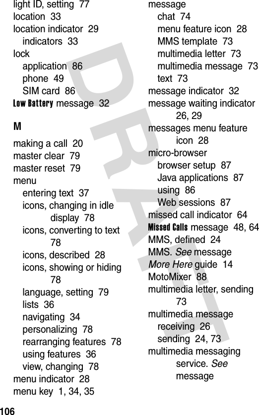 DRAFT 106light ID, setting  77location  33location indicator  29indicators  33lockapplication  86phone  49SIM card  86Low Battery message  32Mmaking a call  20master clear  79master reset  79menuentering text  37icons, changing in idle display  78icons, converting to text  78icons, described  28icons, showing or hiding  78language, setting  79lists  36navigating  34personalizing  78rearranging features  78using features  36view, changing  78menu indicator  28menu key  1, 34, 35messagechat  74menu feature icon  28MMS template  73multimedia letter  73multimedia message  73text  73message indicator  32message waiting indicator  26, 29messages menu feature icon  28micro-browserbrowser setup  87Java applications  87using  86Web sessions  87missed call indicator  64Missed Calls message  48, 64MMS, defined  24MMS. See messageMore Here guide  14MotoMixer  88multimedia letter, sending  73multimedia messagereceiving  26sending  24, 73multimedia messaging service. See message