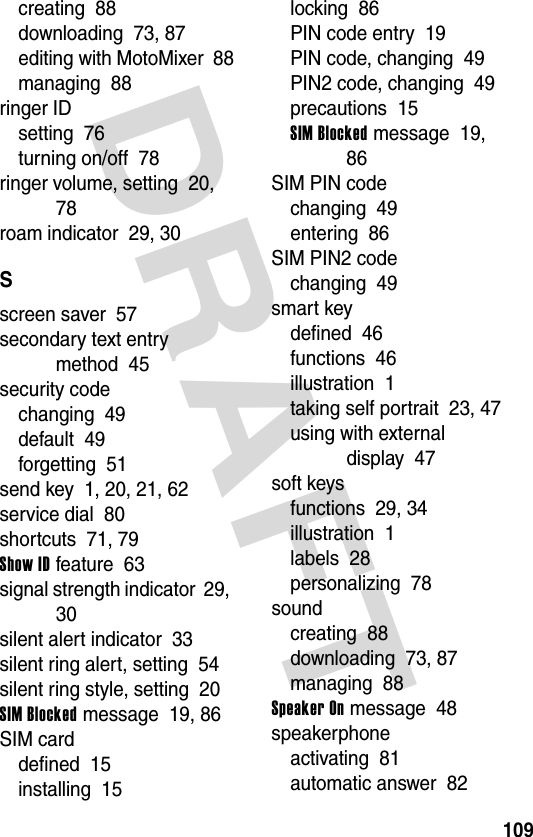 DRAFT 109creating  88downloading  73, 87editing with MotoMixer  88managing  88ringer IDsetting  76turning on/off  78ringer volume, setting  20, 78roam indicator  29, 30Sscreen saver  57secondary text entry method  45security codechanging  49default  49forgetting  51send key  1, 20, 21, 62service dial  80shortcuts  71, 79Show ID feature  63signal strength indicator  29, 30silent alert indicator  33silent ring alert, setting  54silent ring style, setting  20SIM Blocked message  19, 86SIM carddefined  15installing  15locking  86PIN code entry  19PIN code, changing  49PIN2 code, changing  49precautions  15SIM Blocked message  19, 86SIM PIN codechanging  49entering  86SIM PIN2 codechanging  49smart keydefined  46functions  46illustration  1taking self portrait  23, 47using with external display  47soft keysfunctions  29, 34illustration  1labels  28personalizing  78soundcreating  88downloading  73, 87managing  88Speaker On message  48speakerphoneactivating  81automatic answer  82