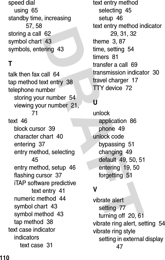 DRAFT 110speed dialusing  65standby time, increasing  57, 58storing a call  62symbol chart  43symbols, entering  43Ttalk then fax call  64tap method text entry  38telephone numberstoring your number  54viewing your number  21, 71text  46block cursor  39character chart  40entering  37entry method, selecting  45entry method, setup  46flashing cursor  37iTAP software predictive text entry  41numeric method  44symbol chart  43symbol method  43tap method  38text case indicatorindicatorstext case  31text entry methodselecting  45setup  46text entry method indicator  29, 31, 32theme  3, 87time, setting  54timers  81transfer a call  69transmission indicator  30travel charger  17TTY device  72Uunlockapplication  86phone  49unlock codebypassing  51changing  49default  49, 50, 51entering  19, 50forgetting  51Vvibrate alertsetting  77turning off  20, 61vibrate ring alert, setting  54vibrate ring stylesetting in external display  47