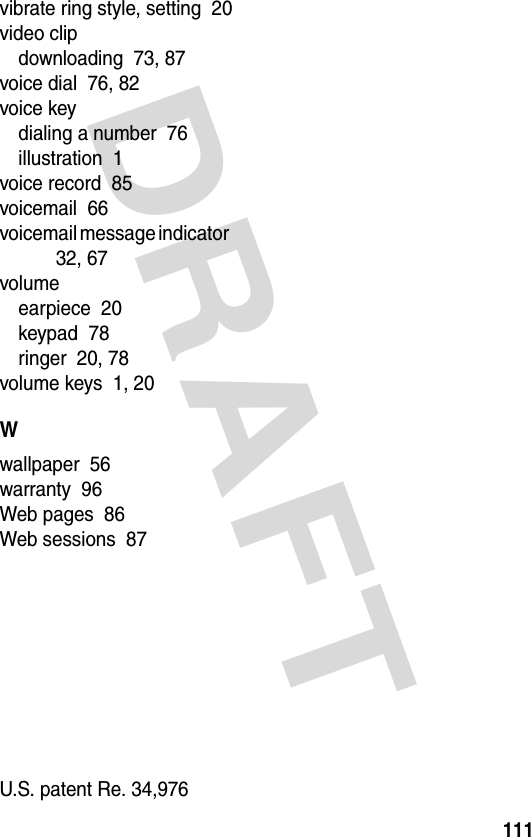 DRAFT 111vibrate ring style, setting  20video clipdownloading  73, 87voice dial  76, 82voice keydialing a number  76illustration  1voice record  85voicemail  66voicemail message indicator  32, 67volumeearpiece  20keypad  78ringer  20, 78volume keys  1, 20Wwallpaper  56warranty  96Web pages  86Web sessions  87 U.S. patent Re. 34,976 