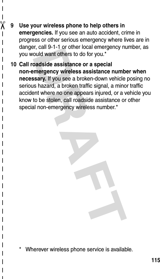 DRAFT ✂1159 Use your wireless phone to help others in emergencies. If you see an auto accident, crime in progress or other serious emergency where lives are in danger, call 9-1-1 or other local emergency number, as you would want others to do for you.*10 Call roadside assistance or a special non-emergency wireless assistance number when necessary. If you see a broken-down vehicle posing no serious hazard, a broken traffic signal, a minor traffic accident where no one appears injured, or a vehicle you know to be stolen, call roadside assistance or other special non-emergency wireless number.** Wherever wireless phone service is available.