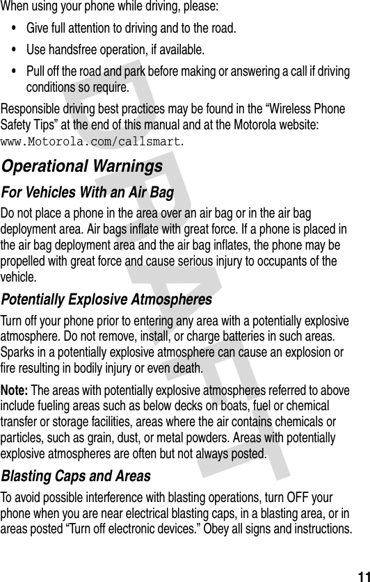 DRAFT 11When using your phone while driving, please:•Give full attention to driving and to the road.•Use handsfree operation, if available.•Pull off the road and park before making or answering a call if driving conditions so require.Responsible driving best practices may be found in the “Wireless Phone Safety Tips” at the end of this manual and at the Motorola website: www.Motorola.com/callsmart.Operational WarningsFor Vehicles With an Air BagDo not place a phone in the area over an air bag or in the air bag deployment area. Air bags inflate with great force. If a phone is placed in the air bag deployment area and the air bag inflates, the phone may be propelled with great force and cause serious injury to occupants of the vehicle.Potentially Explosive AtmospheresTurn off your phone prior to entering any area with a potentially explosive atmosphere. Do not remove, install, or charge batteries in such areas. Sparks in a potentially explosive atmosphere can cause an explosion or fire resulting in bodily injury or even death.Note: The areas with potentially explosive atmospheres referred to above include fueling areas such as below decks on boats, fuel or chemical transfer or storage facilities, areas where the air contains chemicals or particles, such as grain, dust, or metal powders. Areas with potentially explosive atmospheres are often but not always posted.Blasting Caps and AreasTo avoid possible interference with blasting operations, turn OFF your phone when you are near electrical blasting caps, in a blasting area, or in areas posted “Turn off electronic devices.” Obey all signs and instructions.