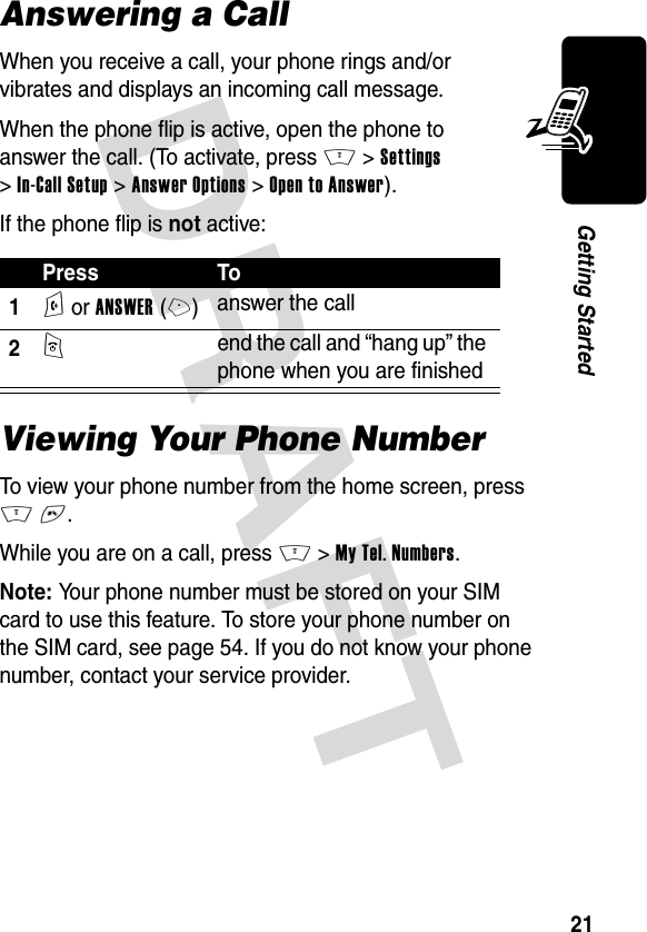 DRAFT 21Getting StartedAnswering a CallWhen you receive a call, your phone rings and/or vibrates and displays an incoming call message.When the phone flip is active, open the phone to answer the call. (To activate, press M &gt;Settings &gt;In-Call Setup &gt;Answer Options &gt;Open to Answer).If the phone flip is not active:Viewing Your Phone NumberTo view your phone number from the home screen, press M#.While you are on a call, press M &gt;My Tel. Numbers.Note: Your phone number must be stored on your SIM card to use this feature. To store your phone number on the SIM card, see page 54. If you do not know your phone number, contact your service provider.Press To1N or ANSWER(+)answer the call2O end the call and “hang up” the phone when you are finished