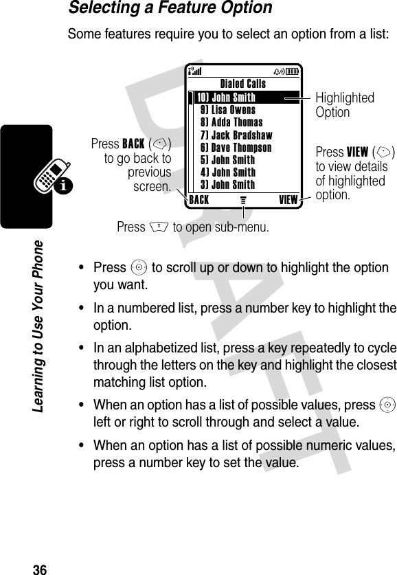 DRAFT 36Learning to Use Your PhoneSelecting a Feature OptionSome features require you to select an option from a list:•Press S to scroll up or down to highlight the option you want.•In a numbered list, press a number key to highlight the option.•In an alphabetized list, press a key repeatedly to cycle through the letters on the key and highlight the closest matching list option.•When an option has a list of possible values, press S left or right to scroll through and select a value.•When an option has a list of possible numeric values, press a number key to set the value.BACKMVIEWDialed Calls 10) John Smith 9) Lisa Owens8) Adda Thomas7) Jack Bradshaw6) Dave Thompson5) John Smith4) John Smith3) John Smith(yÉPress BACK(-)to go back topreviousscreen.Highlighted OptionPress M to open sub-menu.Press VIEW(+) to view details of highlighted option.