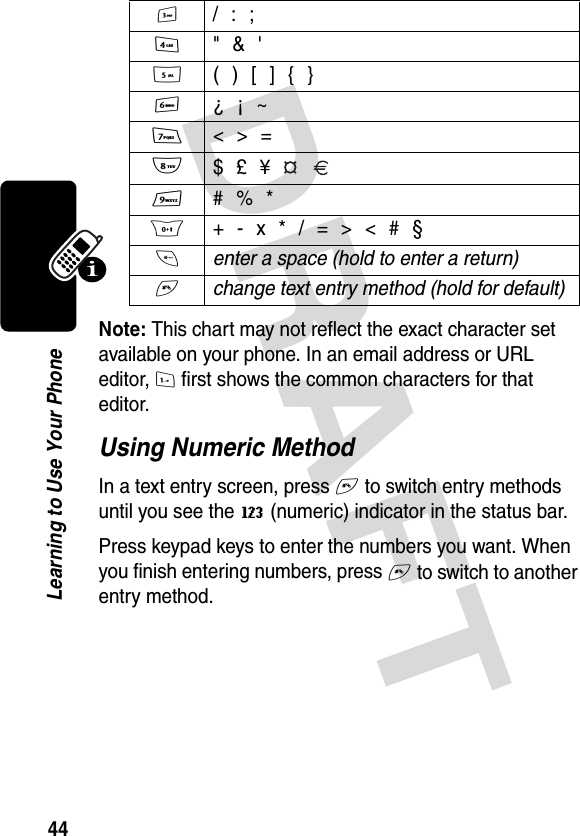 DRAFT 44Learning to Use Your PhoneNote: This chart may not reflect the exact character set available on your phone. In an email address or URL editor, 1 first shows the common characters for that editor.Using Numeric MethodIn a text entry screen, press # to switch entry methods until you see the W (numeric) indicator in the status bar.Press keypad keys to enter the numbers you want. When you finish entering numbers, press # to switch to another entry method.3  / : ;4  &quot; &amp; &apos;5  ( ) [ ] { }6  ¿ ¡ ~7 &lt; &gt; =8 $ £ ¥   9  # % *0  + - x * / = &gt; &lt; # §* enter a space (hold to enter a return) # change text entry method (hold for default) 