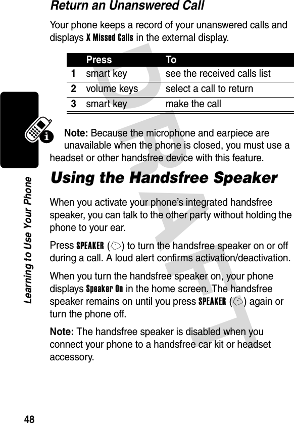 DRAFT 48Learning to Use Your PhoneReturn an Unanswered CallYour phone keeps a record of your unanswered calls and displays X Missed Calls in the external display.Note: Because the microphone and earpiece are unavailable when the phone is closed, you must use a headset or other handsfree device with this feature.Using the Handsfree SpeakerWhen you activate your phone’s integrated handsfree speaker, you can talk to the other party without holding the phone to your ear.Press SPEAKER(+) to turn the handsfree speaker on or off during a call. A loud alert confirms activation/deactivation.When you turn the handsfree speaker on, your phone displays Speaker On in the home screen. The handsfree speaker remains on until you press SPEAKER(+) again or turn the phone off.Note: The handsfree speaker is disabled when you connect your phone to a handsfree car kit or headset accessory.Press To1smart key see the received calls list2volume keys select a call to return3smart key make the call