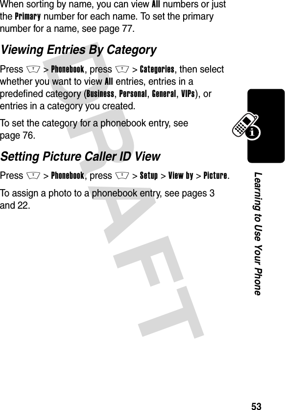 DRAFT 53Learning to Use Your PhoneWhen sorting by name, you can view All numbers or just the Primary number for each name. To set the primary number for a name, see page 77.Viewing Entries By CategoryPress M&gt;Phonebook, press M&gt;Categories, then select whether you want to view All entries, entries in a predefined category (Business, Personal, General, VIPs), or entries in a category you created.To set the category for a phonebook entry, see page 76.Setting Picture Caller ID ViewPress M&gt;Phonebook, press M&gt;Setup &gt;View by &gt;Picture.To assign a photo to a phonebook entry, see pages 3 and 22.