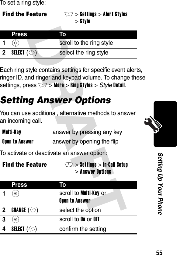 DRAFT 55Setting Up Your PhoneTo set a ring style:Each ring style contains settings for specific event alerts, ringer ID, and ringer and keypad volume. To change these settings, press M&gt;More &gt;Ring Styles &gt; StyleDetail.Setting Answer OptionsYou can use additional, alternative methods to answer an incoming call.To activate or deactivate an answer option:Find the FeatureM&gt;Settings &gt;Alert Styles &gt;StylePress To1S scroll to the ring style2SELECT(+) select the ring styleMulti-Key  answer by pressing any keyOpen to Answer  answer by opening the flipFind the FeatureM&gt;Settings &gt;In-Call Setup &gt;Answer OptionsPress To1S scroll to Multi-Key or Open to Answer2CHANGE(+) select the option3S scroll to On or Off4SELECT(+) confirm the setting