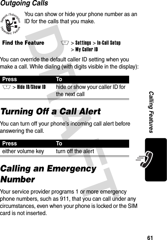 DRAFT 61Calling FeaturesOutgoing CallsYou can show or hide your phone number as an ID for the calls that you make.You can override the default caller ID setting when you make a call. While dialing (with digits visible in the display):Turning Off a Call AlertYou can turn off your phone’s incoming call alert before answering the call.Calling an Emergency NumberYour service provider programs 1 or more emergency phone numbers, such as 911, that you can call under any circumstances, even when your phone is locked or the SIM card is not inserted.Find the FeatureM&gt; Settings &gt;In-Call Setup &gt;My Caller IDPress ToM &gt;Hide ID/Show IDhide or show your caller ID for the next callPress Toeither volume key turn off the alert