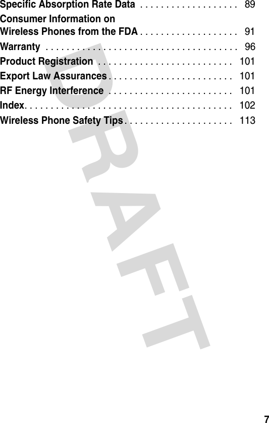 DRAFT 7Specific Absorption Rate Data . . . . . . . . . . . . . . . . . . .   89Consumer Information onWireless Phones from the FDA. . . . . . . . . . . . . . . . . . .   91Warranty . . . . . . . . . . . . . . . . . . . . . . . . . . . . . . . . . . . . .   96Product Registration . . . . . . . . . . . . . . . . . . . . . . . . . .   101Export Law Assurances. . . . . . . . . . . . . . . . . . . . . . . .   101RF Energy Interference . . . . . . . . . . . . . . . . . . . . . . . .   101Index. . . . . . . . . . . . . . . . . . . . . . . . . . . . . . . . . . . . . . . .   102Wireless Phone Safety Tips. . . . . . . . . . . . . . . . . . . . .   113