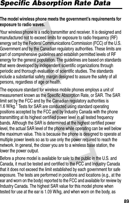 DRAFT 89Specific Absorption Rate DataThe model wireless phone meets the government’s requirements for exposure to radio waves. Your wireless phone is a radio transmitter and receiver. It is designed and manufactured not to exceed limits for exposure to radio frequency (RF) energy set by the Federal Communications Commission (FCC) of the U.S. Government and by the Canadian regulatory authorities. These limits are part of comprehensive guidelines and establish permitted levels of RF energy for the general population. The guidelines are based on standards that were developed by independent scientific organizations through periodic and thorough evaluation of scientific studies. The standards include a substantial safety margin designed to assure the safety of all persons, regardless of age or health.The exposure standard for wireless mobile phones employs a unit of measurement known as the Specific Absorption Rate, or SAR. The SAR limit set by the FCC and by the Canadian regulatory authorities is 1.6 W/kg.1 Tests for SAR are conducted using standard operating positions accepted by the FCC and by Industry Canada with the phone transmitting at its highest certified power level in all tested frequency bands. Although the SAR is determined at the highest certified power level, the actual SAR level of the phone while operating can be well below the maximum value. This is because the phone is designed to operate at multiple power levels so as to use only the power required to reach the network. In general, the closer you are to a wireless base station, the lower the power output.Before a phone model is available for sale to the public in the U.S. and Canada, it must be tested and certified to the FCC and Industry Canada that it does not exceed the limit established by each government for safe exposure. The tests are performed in positions and locations (e.g., at the ear and worn on the body) reported to the FCC and available for review by Industry Canada. The highest SAR value for this model phone when tested for use at the ear is 1.09 W/kg, and when worn on the body, as 