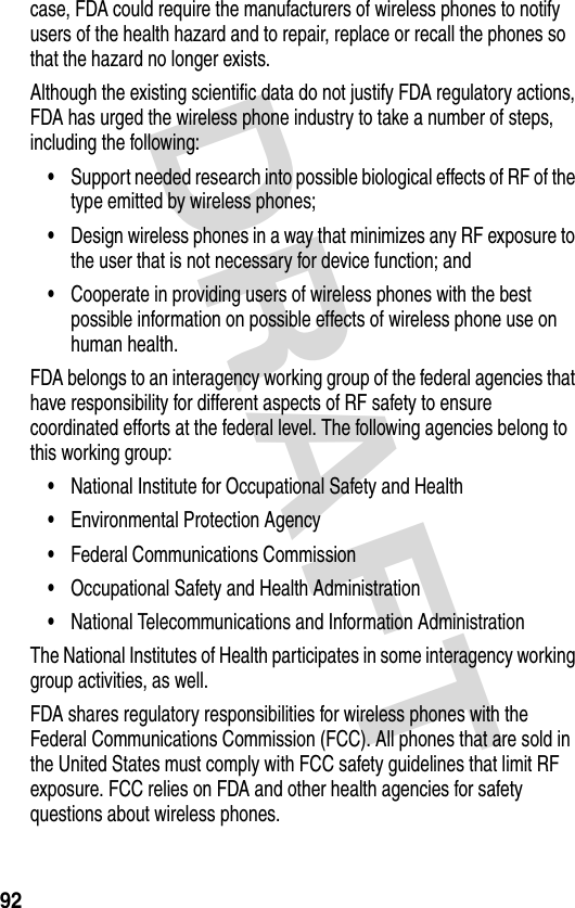 DRAFT 92case, FDA could require the manufacturers of wireless phones to notify users of the health hazard and to repair, replace or recall the phones so that the hazard no longer exists.Although the existing scientific data do not justify FDA regulatory actions, FDA has urged the wireless phone industry to take a number of steps, including the following:•Support needed research into possible biological effects of RF of the type emitted by wireless phones;•Design wireless phones in a way that minimizes any RF exposure to the user that is not necessary for device function; and•Cooperate in providing users of wireless phones with the best possible information on possible effects of wireless phone use on human health.FDA belongs to an interagency working group of the federal agencies that have responsibility for different aspects of RF safety to ensure coordinated efforts at the federal level. The following agencies belong to this working group:•National Institute for Occupational Safety and Health•Environmental Protection Agency•Federal Communications Commission•Occupational Safety and Health Administration•National Telecommunications and Information AdministrationThe National Institutes of Health participates in some interagency working group activities, as well.FDA shares regulatory responsibilities for wireless phones with the Federal Communications Commission (FCC). All phones that are sold in the United States must comply with FCC safety guidelines that limit RF exposure. FCC relies on FDA and other health agencies for safety questions about wireless phones.