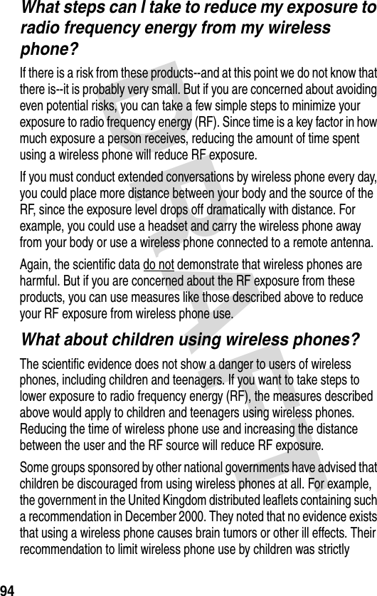 DRAFT 94What steps can I take to reduce my exposure to radio frequency energy from my wireless phone?If there is a risk from these products--and at this point we do not know that there is--it is probably very small. But if you are concerned about avoiding even potential risks, you can take a few simple steps to minimize your exposure to radio frequency energy (RF). Since time is a key factor in how much exposure a person receives, reducing the amount of time spent using a wireless phone will reduce RF exposure.If you must conduct extended conversations by wireless phone every day, you could place more distance between your body and the source of the RF, since the exposure level drops off dramatically with distance. For example, you could use a headset and carry the wireless phone away from your body or use a wireless phone connected to a remote antenna. Again, the scientific data do not demonstrate that wireless phones are harmful. But if you are concerned about the RF exposure from these products, you can use measures like those described above to reduce your RF exposure from wireless phone use.What about children using wireless phones?The scientific evidence does not show a danger to users of wireless phones, including children and teenagers. If you want to take steps to lower exposure to radio frequency energy (RF), the measures described above would apply to children and teenagers using wireless phones. Reducing the time of wireless phone use and increasing the distance between the user and the RF source will reduce RF exposure.Some groups sponsored by other national governments have advised that children be discouraged from using wireless phones at all. For example, the government in the United Kingdom distributed leaflets containing such a recommendation in December 2000. They noted that no evidence exists that using a wireless phone causes brain tumors or other ill effects. Their recommendation to limit wireless phone use by children was strictly 