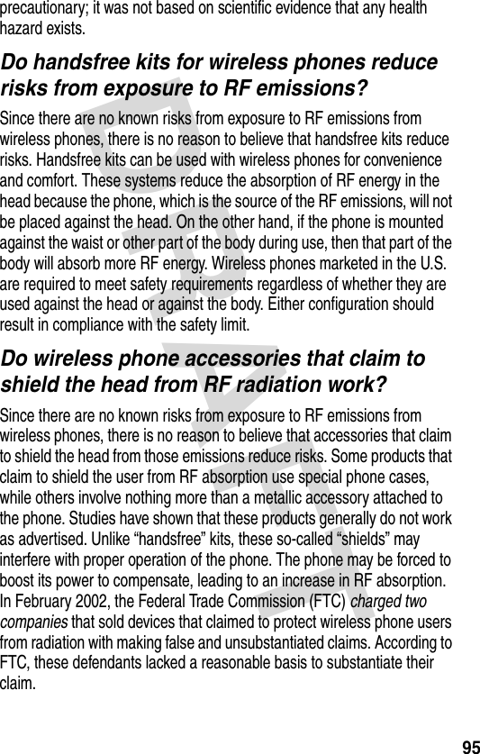 DRAFT 95precautionary; it was not based on scientific evidence that any health hazard exists.Do handsfree kits for wireless phones reduce risks from exposure to RF emissions?Since there are no known risks from exposure to RF emissions from wireless phones, there is no reason to believe that handsfree kits reduce risks. Handsfree kits can be used with wireless phones for convenience and comfort. These systems reduce the absorption of RF energy in the head because the phone, which is the source of the RF emissions, will not be placed against the head. On the other hand, if the phone is mounted against the waist or other part of the body during use, then that part of the body will absorb more RF energy. Wireless phones marketed in the U.S. are required to meet safety requirements regardless of whether they are used against the head or against the body. Either configuration should result in compliance with the safety limit.Do wireless phone accessories that claim to shield the head from RF radiation work?Since there are no known risks from exposure to RF emissions from wireless phones, there is no reason to believe that accessories that claim to shield the head from those emissions reduce risks. Some products that claim to shield the user from RF absorption use special phone cases, while others involve nothing more than a metallic accessory attached to the phone. Studies have shown that these products generally do not work as advertised. Unlike “handsfree” kits, these so-called “shields” may interfere with proper operation of the phone. The phone may be forced to boost its power to compensate, leading to an increase in RF absorption. In February 2002, the Federal Trade Commission (FTC) charged two companies that sold devices that claimed to protect wireless phone users from radiation with making false and unsubstantiated claims. According to FTC, these defendants lacked a reasonable basis to substantiate their claim.