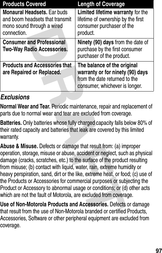 DRAFT 97ExclusionsNormal Wear and Tear. Periodic maintenance, repair and replacement of parts due to normal wear and tear are excluded from coverage.Batteries. Only batteries whose fully charged capacity falls below 80% of their rated capacity and batteries that leak are covered by this limited warranty.Abuse &amp; Misuse. Defects or damage that result from: (a) improper operation, storage, misuse or abuse, accident or neglect, such as physical damage (cracks, scratches, etc.) to the surface of the product resulting from misuse; (b) contact with liquid, water, rain, extreme humidity or heavy perspiration, sand, dirt or the like, extreme heat, or food; (c) use of the Products or Accessories for commercial purposes or subjecting the Product or Accessory to abnormal usage or conditions; or (d) other acts which are not the fault of Motorola, are excluded from coverage.Use of Non-Motorola Products and Accessories. Defects or damage that result from the use of Non-Motorola branded or certified Products, Accessories, Software or other peripheral equipment are excluded from coverage.Monaural Headsets. Ear buds and boom headsets that transmit mono sound through a wired connection.Limited lifetime warranty for the lifetime of ownership by the first consumer purchaser of the product.Consumer and Professional Two-Way Radio Accessories. Ninety (90) days from the date of purchase by the first consumer purchaser of the product.Products and Accessories that are Repaired or Replaced. The balance of the original warranty or for ninety (90) days from the date returned to the consumer, whichever is longer.Products Covered Length of Coverage