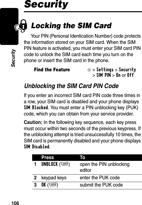 106SecuritySecurityLocking the SIM CardYour PIN (Personal Identication Number) code protects the information stored on your SIM card. When the SIM PIN feature is activated, you must enter your SIM card PIN code to unlock the SIM card each time you turn on the phone or insert the SIM card in the phone.Unblocking the SIM Card PIN CodeIf you enter an incorrect SIM card PIN code three times in a row, your SIM card is disabled and your phone displays SIM Blocked. You must enter a PIN unblocking key (PUK) code, which you can obtain from your service provider.Caution: In the following key sequence, each key press must occur within two seconds of the previous keypress. If the unblocking attempt is tried unsuccessfully 10 times, the SIM card is permanently disabled and your phone displays SIM Disabled. Find the FeatureM&gt;Settings &gt;Security &gt;SIM PIN &gt;OnorOffPress To1UNBLOCK(+) open the PIN unblocking editor2keypad keys enter the PUK code3OK(+) submit the PUK code