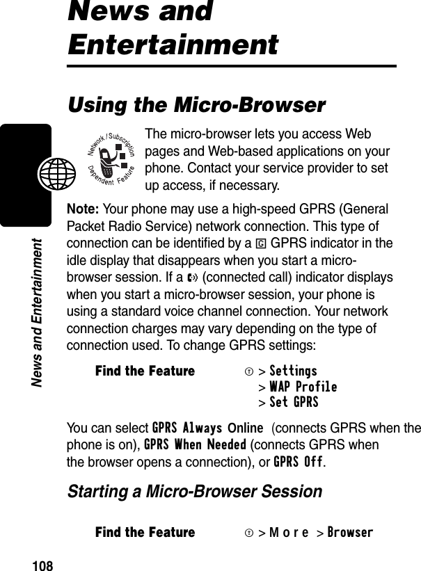 108News and EntertainmentNews and EntertainmentUsing the Micro-BrowserThe micro-browser lets you access Web pages and Web-based applications on your phone. Contact your service provider to set up access, if necessary.Note: Your phone may use a high-speed GPRS (General Packet Radio Service) network connection. This type of connection can be identified by a D GPRS indicator in the idle display that disappears when you start a micro-browser session. If a U (connected call) indicator displays when you start a micro-browser session, your phone is using a standard voice channel connection. Your network connection charges may vary depending on the type of connection used. To change GPRS settings:You can select GPRSAlways Online (connects GPRS when the phone is on), GPRSWhenNeeded (connects GPRS when the browser opens a connection), or GPRS Off.Starting a Micro-Browser SessionFind the FeatureM&gt;Settings &gt;WAP Profile &gt;Set GPRS Find the FeatureM&gt;More&gt;Browser