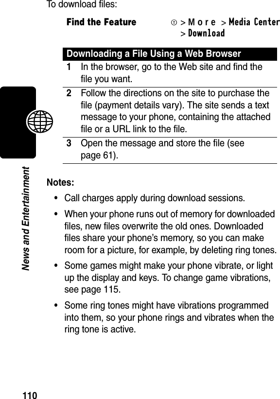 110News and EntertainmentTo download files:Notes:•Call charges apply during download sessions. •When your phone runs out of memory for downloaded files, new files overwrite the old ones. Downloaded files share your phone’s memory, so you can make room for a picture, for example, by deleting ring tones.•Some games might make your phone vibrate, or light up the display and keys. To change game vibrations, see page 115.•Some ring tones might have vibrations programmed into them, so your phone rings and vibrates when the ring tone is active.Find the FeatureM&gt;More&gt;MediaCenter &gt;Download Downloading a File Using a Web Browser1In the browser, go to the Web site and find the file you want.2Follow the directions on the site to purchase the file (payment details vary). The site sends a text message to your phone, containing the attached file or a URL link to the file.3Open the message and store the file (see page 61).