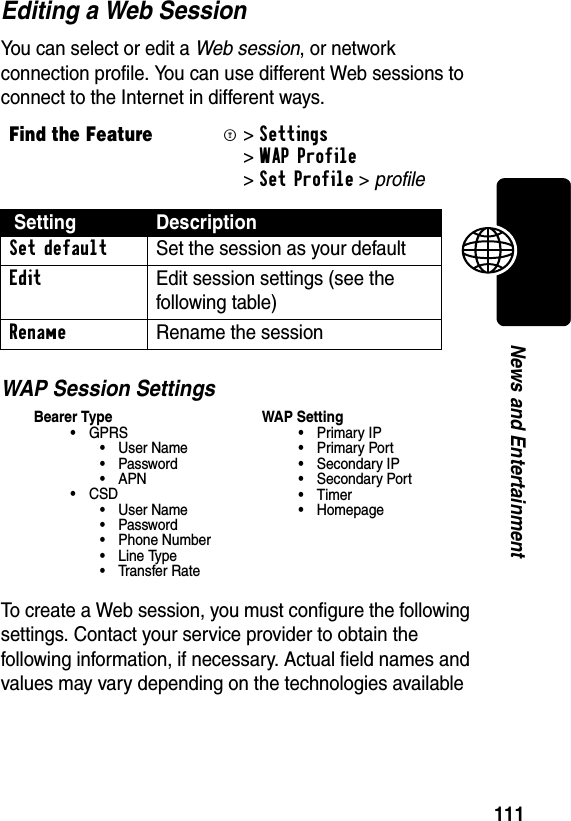 111News and EntertainmentEditing a Web SessionYou can select or edit a Web session, or network connection profile. You can use different Web sessions to connect to the Internet in different ways.WAP Session SettingsTo create a Web session, you must configure the following settings. Contact your service provider to obtain the following information, if necessary. Actual field names and values may vary depending on the technologies available Find the FeatureM&gt;Settings &gt;WAP Profile &gt;Set Profile &gt; profile Setting DescriptionSet default  Set the session as your defaultEdit  Edit session settings (see the following table)Rename  Rename the sessionBearer Type•GPRS•User Name• Password•APN•CSD•User Name• Password• Phone Number• Line Type•Transfer RateWAP Setting•Primary IP•Primary Port• Secondary IP• Secondary Port•Timer• Homepage