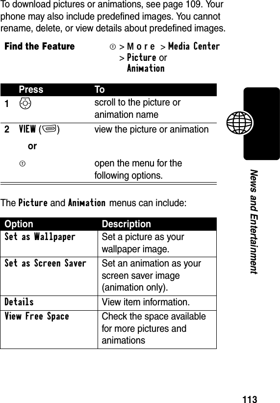 113News and EntertainmentTo download pictures or animations, see page 109. Your phone may also include predefined images. You cannot rename, delete, or view details about predefined images.The Picture and Animation menus can include:Find the FeatureM&gt;More&gt;MediaCenter &gt;Picture orAnimation Press To1S scroll to the picture or animation name2VIEW(+)orM view the picture or animationopen the menu for the following options.Option DescriptionSet as Wallpaper  Set a picture as your wallpaper image.Set as Screen Saver  Set an animation as your screen saver image (animation only).Details  View item information.View Free Space Check the space available for more pictures and animations