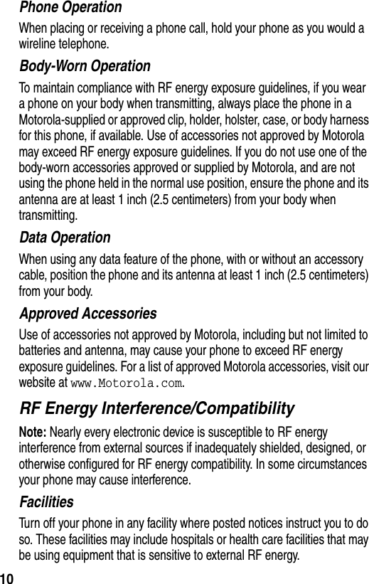 10Phone OperationWhen placing or receiving a phone call, hold your phone as you would a wireline telephone. Body-Worn OperationTo maintain compliance with RF energy exposure guidelines, if you wear a phone on your body when transmitting, always place the phone in a Motorola-supplied or approved clip, holder, holster, case, or body harness for this phone, if available. Use of accessories not approved by Motorola may exceed RF energy exposure guidelines. If you do not use one of the body-worn accessories approved or supplied by Motorola, and are not using the phone held in the normal use position, ensure the phone and its antenna are at least 1 inch (2.5 centimeters) from your body when transmitting.Data OperationWhen using any data feature of the phone, with or without an accessory cable, position the phone and its antenna at least 1 inch (2.5 centimeters) from your body.Approved AccessoriesUse of accessories not approved by Motorola, including but not limited to batteries and antenna, may cause your phone to exceed RF energy exposure guidelines. For a list of approved Motorola accessories, visit our website at www.Motorola.com.RF Energy Interference/CompatibilityNote: Nearly every electronic device is susceptible to RF energy interference from external sources if inadequately shielded, designed, or otherwise configured for RF energy compatibility. In some circumstances your phone may cause interference.FacilitiesTurn off your phone in any facility where posted notices instruct you to do so. These facilities may include hospitals or health care facilities that may be using equipment that is sensitive to external RF energy.