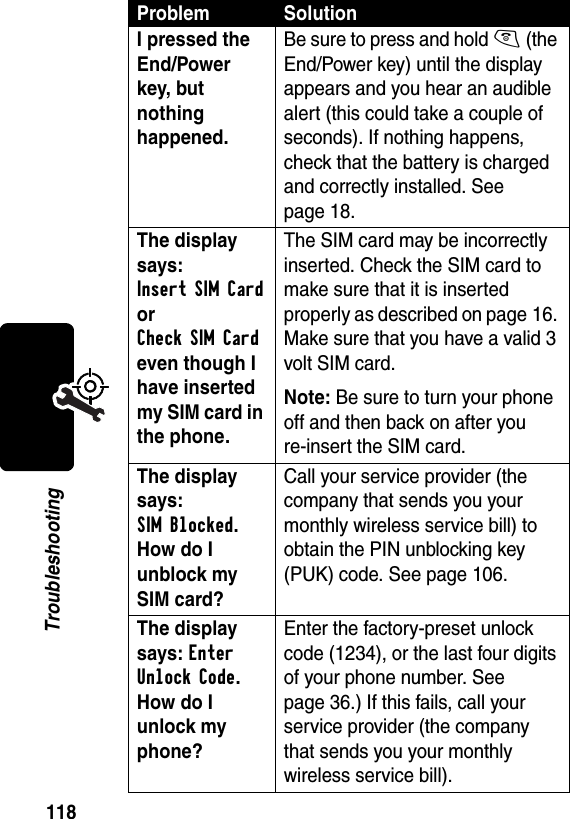 118TroubleshootingI pressed the End/Power key, but nothing happened. Be sure to press and hold O (the End/Power key) until the display appears and you hear an audible alert (this could take a couple of seconds). If nothing happens, check that the battery is charged and correctly installed. See page 18.The display says: Insert SIM Card or Check SIM Card even though I have inserted my SIM card in the phone.The SIM card may be incorrectly inserted. Check the SIM card to make sure that it is inserted properly as described on page 16. Make sure that you have a valid 3 volt SIM card.Note: Be sure to turn your phone off and then back on after you re-insert the SIM card.The display says: SIM Blocked. How do I unblock my SIM card? Call your service provider (the company that sends you your monthly wireless service bill) to obtain the PIN unblocking key (PUK) code. See page 106.The display says: Enter Unlock Code. How do I unlock my phone? Enter the factory-preset unlock code (1234), or the last four digits of your phone number. See page 36.) If this fails, call your service provider (the company that sends you your monthly wireless service bill). Problem Solution