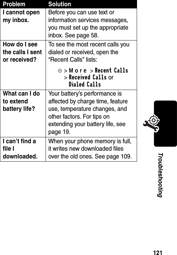 121TroubleshootingI cannot open my inbox. Before you can use text or information services messages, you must set up the appropriate inbox. See page 58.How do I see the calls I sent or received? To see the most recent calls you dialed or received, open the “Recent Calls” lists:M&gt;More&gt;RecentCalls &gt;Received Calls orDialed CallsWhat can I do to extend battery life? Your battery’s performance is affected by charge time, feature use, temperature changes, and other factors. For tips on extending your battery life, see page 19.I can’t find a file I downloaded.When your phone memory is full, it writes new downloaded files over the old ones. See page 109.Problem Solution