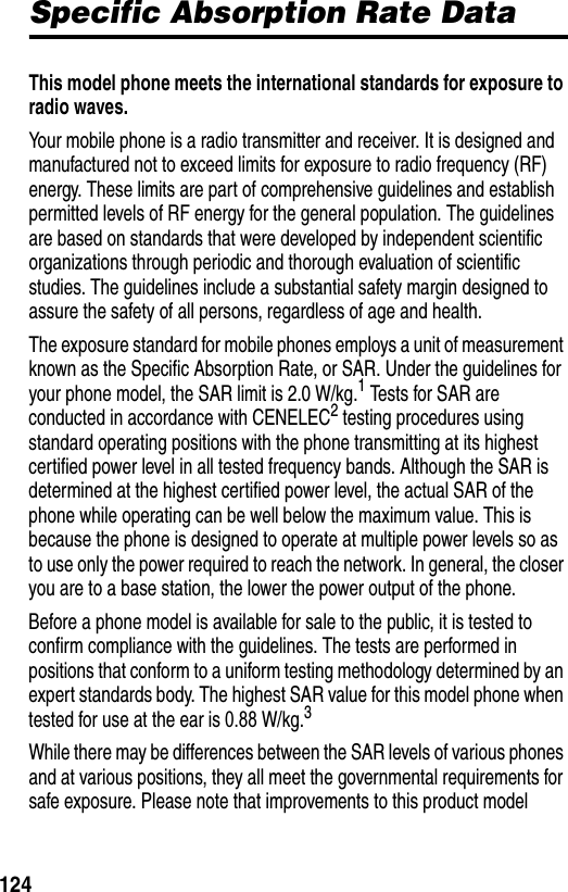 124Specific Absorption Rate DataSpecific Absorption Rate DataThis model phone meets the international standards for exposure to radio waves. Your mobile phone is a radio transmitter and receiver. It is designed and manufactured not to exceed limits for exposure to radio frequency (RF) energy. These limits are part of comprehensive guidelines and establish permitted levels of RF energy for the general population. The guidelines are based on standards that were developed by independent scientific organizations through periodic and thorough evaluation of scientific studies. The guidelines include a substantial safety margin designed to assure the safety of all persons, regardless of age and health.The exposure standard for mobile phones employs a unit of measurement known as the Specific Absorption Rate, or SAR. Under the guidelines for your phone model, the SAR limit is 2.0 W/kg.1 Tests for SAR are conducted in accordance with CENELEC2 testing procedures using standard operating positions with the phone transmitting at its highest certified power level in all tested frequency bands. Although the SAR is determined at the highest certified power level, the actual SAR of the phone while operating can be well below the maximum value. This is because the phone is designed to operate at multiple power levels so as to use only the power required to reach the network. In general, the closer you are to a base station, the lower the power output of the phone.Before a phone model is available for sale to the public, it is tested to confirm compliance with the guidelines. The tests are performed in positions that conform to a uniform testing methodology determined by an expert standards body. The highest SAR value for this model phone when tested for use at the ear is 0.88 W/kg.3While there may be differences between the SAR levels of various phones and at various positions, they all meet the governmental requirements for safe exposure. Please note that improvements to this product model 