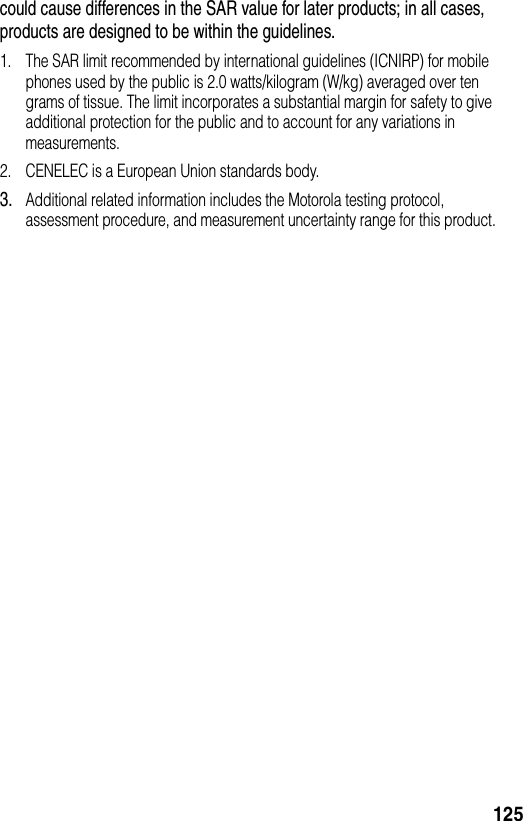 125could cause differences in the SAR value for later products; in all cases, products are designed to be within the guidelines.1. The SAR limit recommended by international guidelines (ICNIRP) for mobile phones used by the public is 2.0 watts/kilogram (W/kg) averaged over ten grams of tissue. The limit incorporates a substantial margin for safety to give additional protection for the public and to account for any variations in measurements.2. CENELEC is a European Union standards body.3.Additional related information includes the Motorola testing protocol, assessment procedure, and measurement uncertainty range for this product.