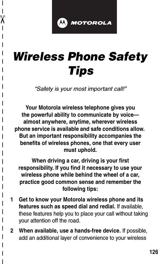 ✂126art# 020827-O.epsWireless Phone Safety Tips“Safety is your most important call!”Your Motorola wireless telephone gives youthe powerful ability to communicate by voice—almost anywhere, anytime, wherever wirelessphone service is available and safe conditions allow. But an important responsibility accompanies the benefits of wireless phones, one that every user must uphold. When driving a car, driving is your firstresponsibility. If you find it necessary to use your wireless phone while behind the wheel of a car, practice good common sense and remember the following tips:1 Get to know your Motorola wireless phone and its features such as speed dial and redial. If available, these features help you to place your call without taking your attention off the road.2 When available, use a hands-free device. If possible, add an additional layer of convenience to your wireless 